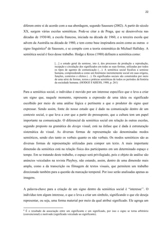 22
diferem entre si de acordo com a sua abordagem, segundo Saussure (2002). A partir do século
XX, surgem várias escolas semióticas. Pode-se citar a de Praga, que se desenvolveu nas
décadas de 1930/40, a escola francesa, iniciada na década de 1960, e a terceira escola que
advem da Austrália na década de 1980, e tem como base inspiradora assim como as outras o
signo linguístico8
de Saussure, e se compõe com a teoria sistemática de Michael Halliday. A
semiótica social é foco desse trabalho. Hodge e Kress (1988) definem a semiótica como:
[…] o estudo geral da semiose, isto é, dos processos da produção e reprodução,
recepção e circulação dos significados em todas as suas formas, utilizadas por todos
os tipos de agentes de comunicação (…). A semiótica social focaliza a semiose
humana, compreedendo-a como um fenômeno inerentemente social em suas origens,
funções, contextos e efeitos (…). Os significados sociais são construídos por meio
de uma série de formas, textos e práticas semióticas de todos os períodos da história
da sociedade humana. (HODGE E KRESS, 1988, p. 261)
Para a semiótica social, o individuo é movido por um interesse específico que o leva a criar
um signo que, naquele momento, representa a expressão de uma ideia ou significado
escolhido por meio de uma análise lógica e pertinente a que o produtor do signo quer
expressar. Sendo assim, fonte do nosso estudo que é dado na comunicação dentro de um
contexto social, o que leva a crer que a partir do pressuposto, que a cultura tem um papel
importante na comunicação. O diferencial da semiótica social em relação às outras escolas,
segundo proposto na gramática do design visual, está na ênfase que é dada à estruturação
sistemática do visual. As diversas formas de representação são denominadas modos
semióticos, sendo eles tanto os verbais quanto os não verbais. Os modos semióticos são as
diversas formas de representação utilizadas para compor um texto. A mais importante
dimensão da semiótica está na relação física dos participantes em um determinado espaço e
tempo. Em se tratando deste trabalho, o espaço será privilegiado, pois o objeto de análise são
anúncios veiculados na revista Playboy, não estando, assim, dentro de uma dimensão mais
ampla, como a da transcrição ou filmagem de textos visuais, que permitem um trabalho
direcionado também para a questão da marcação temporal. Por isso serão analisadas apenas as
imagens.
A palavra-chave para a criação de um signo dentro da semiótica social é “interesse’’. O
indivíduo tem algum interesse, o que o leva a criar um símbolo, significando o que ele deseja
representar, ou seja, uma forma material por meio da qual atribui significado. Ele agrega um
8
É o resultado da associação entre um significante e um significado, por isso o signo se torna arbitrário
(convencional) e motivado (significado veiculado ao significante).
 
