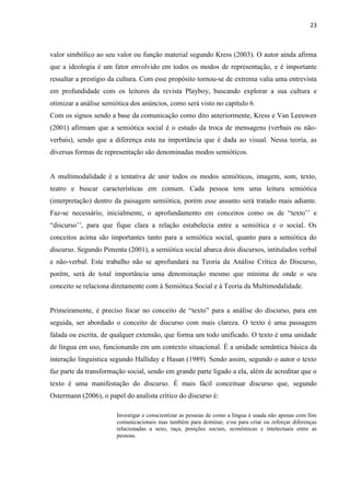 23
valor simbólico ao seu valor ou função material segundo Kress (2003). O autor ainda afirma
que a ideologia é um fator envolvido em todos os modos de representação, e é importante
ressaltar a prestígio da cultura. Com esse propósito tornou-se de extrema valia uma entrevista
em profundidade com os leitores da revista Playboy, buscando explorar a sua cultura e
otimizar a análise semiótica dos anúncios, como será visto no capítulo 6.
Com os signos sendo a base da comunicação como dito anteriormente, Kress e Van Leeuwen
(2001) afirmam que a semiótica social é o estudo da troca de mensagens (verbais ou não-
verbais), sendo que a diferença esta na importância que é dada ao visual. Nessa teoria, as
diversas formas de representação são denominadas modos semióticos.
A multimodalidade é a tentativa de unir todos os modos semióticos, imagem, som, texto,
teatro e buscar características em comum. Cada pessoa tem uma leitura semiótica
(interpretação) dentro da paisagem semiótica, porém esse assunto será tratado mais adiante.
Faz-se necessário, inicialmente, o aprofundamento em conceitos como os de “texto’’ e
“discurso’’, para que fique clara a relação estabelecia entre a semiótica e o social. Os
conceitos acima são importantes tanto para a semiótica social, quanto para a semiótica do
discurso. Segundo Pimenta (2001), a semiótica social abarca dois discursos, intitulados verbal
e não-verbal. Este trabalho não se aprofundará na Teoria da Análise Crítica do Discurso,
porém, será de total importância uma denominação mesmo que mínima de onde o seu
conceito se relaciona diretamente com à Semiótica Social e à Teoria da Multimodalidade.
Primeiramente, é preciso focar no conceito de “texto” para a análise do discurso, para em
seguida, ser abordado o conceito de discurso com mais clareza. O texto é uma passagem
falada ou escrita, de qualquer extensão, que forma um todo unificado. O texto é uma unidade
de língua em uso, funcionando em um contexto situacional. É a unidade semântica básica da
interação linguística segundo Halliday e Hasan (1989). Sendo assim, segundo o autor o texto
faz parte da transformação social, sendo em grande parte ligado a ela, além de acreditar que o
texto é uma manifestação do discurso. É mais fácil conceituar discurso que, segundo
Ostermann (2006), o papel do analista crítico do discurso é:
Investigar e conscientizar as pessoas de como a língua é usada não apenas com fins
comunicacionais mas também para dominar, e/ou para criar ou reforçar diferenças
relacionadas a sexo, raça, posições sociais, econômicas e intelectuais entre as
pessoas.
 