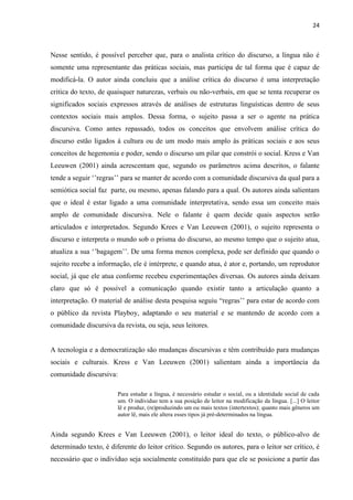 24
Nesse sentido, é possível perceber que, para o analista crítico do discurso, a língua não é
somente uma representante das práticas sociais, mas participa de tal forma que é capaz de
modificá-la. O autor ainda concluiu que a análise crítica do discurso é uma interpretação
critica do texto, de quaisquer naturezas, verbais ou não-verbais, em que se tenta recuperar os
significados sociais expressos através de análises de estruturas linguísticas dentro de seus
contextos sociais mais amplos. Dessa forma, o sujeito passa a ser o agente na prática
discursiva. Como antes repassado, todos os conceitos que envolvem análise crítica do
discurso estão ligados à cultura ou de um modo mais amplo às práticas sociais e aos seus
conceitos de hegemonia e poder, sendo o discurso um pilar que constrói o social. Kress e Van
Leeuwen (2001) ainda acrescentam que, segundo os parâmetros acima descritos, o falante
tende a seguir ‘’regras’’ para se manter de acordo com a comunidade discursiva da qual para a
semiótica social faz parte, ou mesmo, apenas falando para a qual. Os autores ainda salientam
que o ideal é estar ligado a uma comunidade interpretativa, sendo essa um conceito mais
amplo de comunidade discursiva. Nele o falante é quem decide quais aspectos serão
articulados e interpretados. Segundo Krees e Van Leeuwen (2001), o sujeito representa o
discurso e interpreta o mundo sob o prisma do discurso, ao mesmo tempo que o sujeito atua,
atualiza a sua ‘’bagagem’’. De uma forma menos complexa, pode ser definido que quando o
sujeito recebe a informação, ele é intérprete, e quando atua, é ator e, portando, um reprodutor
social, já que ele atua conforme recebeu experimentações diversas. Os autores ainda deixam
claro que só é possível a comunicação quando existir tanto a articulação quanto a
interpretação. O material de análise desta pesquisa seguiu “regras’’ para estar de acordo com
o público da revista Playboy, adaptando o seu material e se mantendo de acordo com a
comunidade discursiva da revista, ou seja, seus leitores.
A tecnologia e a democratização são mudanças discursivas e têm contribuído para mudanças
sociais e culturais. Kress e Van Leeuwen (2001) salientam ainda a importância da
comunidade discursiva:
Para estudar a língua, é necessário estudar o social, ou a identidade social de cada
um. O individuo tem a sua posição de leitor na modificação da língua. [...] O leitor
lê e produz, (re)produzindo um ou mais textos (intertextos); quanto mais gêneros um
autor lê, mais ele altera esses tipos já pré-determinados na língua.
Ainda segundo Krees e Van Leeuwen (2001), o leitor ideal do texto, o público-alvo de
determinado texto, é diferente do leitor crítico. Segundo os autores, para o leitor ser crítico, é
necessário que o indivíduo seja socialmente constituído para que ele se posicione a partir das
 