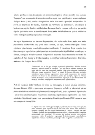 25
leituras que faz, ou seja, é necessário um conhecimento prévio sobre o assunto. Essa ideia de
“bagagem”, da necessidade do contexto social no signo e ao significado, é acrescentada por
Hodge e Kress (1998), sendo a desigualdade social tida como a principal manipuladora do
poder, as diferenças do mesmo, chamadas de “estruturas de dominação”. Em síntese, é
basicamente o poder ligado à solidariedade. Para que alguém exerça o poder, tem que existir
alguém que aceite acatar as manifestações desse poder. O indivíduo tem que se solidarizar
com o outro para que haja o poder de dominação.
As regras logonômicas, ou sistemas logonômicos, são a discussão desse poder, um poder
previamente estabelecido, seja pelo senso comum, ou seja, normas/imposições sociais
estruturas estabelecidas ou pré-determinadas socialmente. O paradigma dessa pesquisa tem
diversas regras logonômicas, principalmente no que diz respeito à publicidade voltada para o
homem, carregada de senso comum e imposições machistas mais claramente discutidas no
capítulo 3.4. Para ilustrar a devida situação e exemplificar sistemas logonômicos diferentes,
podemos citar Hodge e Kress (1998):
Frente a uma sala de aula, por exemplo, o professor geralmente é atendido em seus
pedidos, a ação dos alunos de “obedecer’’ já é uma reação esperada, inclusive, por
quem não faz parte da comunidade escolar. Nós temos sistemas logonômicos
diferentes porque pensamos, “lemos’’ o mundo de formas diferentes; portanto,
entendemos esses sistemas logonômicos como sendo mecanismos de controle
presentes em todos os atos semióticos, como, por exemplo, regras de polidez,
normas de etiqueta social, relações industriais, legislação, e que são desafiads por
crianças, estudantes, empregados, entre tantos outros agentes sociais.
Pode-se expressar poder também por meio da mensagem, a menor unidade semiótica.
Segundo Pimenta (2001), planos que abrangem a linguagem verbal e a não-verbal são os
planos semiótico e mimétrico. O plano semiótico (significado), que é o plano da significação
– um evento semiótico ligando produtores e receptores, significados e significantes-; e o plano
mimétrico (significante), que é o da representação. Para ilustrar Pimenta (2001), pode-se usar
um exemplo de Brito (2004):
Se alguém vai a uma cantina, por exemplo, e pede um pão de queijo, essa ação, no
plano semiótico, pode significar que ela está com fome; para o plano mimétrico,
teremos o próprio pão de queijo representando o “objeto’’ concreto da ação.
Verdade e realidade são categorias do mundo semiótico – plano semiósico (modo de
representação para significar). O processo de semiose consiste nos próprios
processos e efeitos da produção e reprodução do texto; recepção e circulação de
significados em todas suas formas, usando por todos os agentes de comunicação.
 