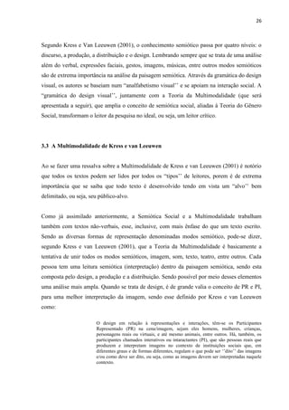 26
Segundo Kress e Van Leeuwen (2001), o conhecimento semiótico passa por quatro níveis: o
discurso, a produção, a distribuição e o design. Lembrando sempre que se trata de uma análise
além do verbal, expressões faciais, gestos, imagens, músicas, entre outros modos semióticos
são de extrema importância na análise da paisagem semiótica. Através da gramática do design
visual, os autores se baseiam num “analfabetismo visual’’ e se apoiam na interação social. A
“gramática do design visual’’, juntamente com a Teoria da Multimodalidade (que será
apresentada a seguir), que amplia o conceito de semiótica social, aliadas à Teoria do Gênero
Social, transformam o leitor da pesquisa no ideal, ou seja, um leitor crítico.
3.3 A Multimodalidade de Kress e van Leeuwen
Ao se fazer uma ressalva sobre a Multimodalidade de Kress e van Leeuwen (2001) é notório
que todos os textos podem ser lidos por todos os “tipos’’ de leitores, porem é de extrema
importância que se saiba que todo texto é desenvolvido tendo em vista um “alvo’’ bem
delimitado, ou seja, seu público-alvo.
Como já assimilado anteriormente, a Semiótica Social e a Multimodalidade trabalham
também com textos não-verbais, esse, inclusive, com mais ênfase do que um texto escrito.
Sendo as diversas formas de representação denominadas modos semiótico, pode-se dizer,
segundo Kress e van Leeuwen (2001), que a Teoria da Multimodalidade é basicamente a
tentativa de unir todos os modos semióticos, imagem, som, texto, teatro, entre outros. Cada
pessoa tem uma leitura semiótica (interpretação) dentro da paisagem semiótica, sendo esta
composta pelo design, a produção e a distribuição. Sendo possível por meio desses elementos
uma análise mais ampla. Quando se trata de design, é de grande valia o conceito de PR e PI,
para uma melhor interpretação da imagem, sendo esse definido por Kress e van Leeuwen
como:
O design em relação à representações e interações, têm-se os Participantes
Representado (PR) na cena/imagem, sejam eles homens, mulheres, crianças,
personagens reais ou virtuais, e até mesmo animais, entre outros. Há, também, os
participantes chamados interativos ou intaractantes (PI), que são pessoas reais que
produzem e interpretam imagens no contexto de instituições sociais que, em
diferentes graus e de formas diferentes, regulam o que pode ser ‘’dito’’ das imagens
e/ou como deve ser dito, ou seja, como as imagens devem ser interpretadas naquele
contexto.
 