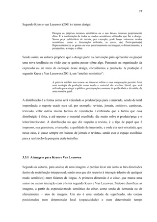 27
Segundo Kress e van Leeuwen (2001) o termo design:
Designa os próprios recursos semióticos ou o uso desses recursos propriamente
ditos. É a combinação de todos os modos semióticos utilizados que faz o design.
Numa peça publicitária de revista, por exemplo, pode haver inúmeros modos
semióticos, como a iluminação utilizada, as cores, o(s) Participantes(s)
Representados(s), os gestos ou seus posicionamento na imagem, o distanciamento, a
perspectiva, a roupa, o olhar.
Sendo assim, os autores propõem que o design parte da convenção para apresentar ou propor
uma nova tendência ou visão que se queira passar sobre algo. Pensando na organização da
expressão ou do meio de execução desse design, encontramos a produção. A produção é
segundo Kress e Van Leeuwen (2001), um “artefato semiótico”:
A palavra artefato nos remete ao discurso militar e essa comparação permite fazer
uma analogia da produção como sendo o material olu artefato, literal, que será
utilizado para atingir o público, preocupação constante da publicidade e da mídia, de
uma maneira geral.
A distribuição é a forma como será veiculado o produto/peça para o mercado, sendo de total
importância o suporte usado para tal, por exemplo, revistas, jornais, outdoors, camisetas,
televisão, entre outras muitas formas de veiculação. Lembrando que a forma que essa
distribuição é feita, e até mesmo o material escolhido, diz muito sobre o produto/peça e o
leitor/interlocutor. A distribuição no que diz respeito à revista, é o tipo de papel que é
impresso, sua gramatura, o tamanho, a qualidade da impressão, e onde ela será veiculada, que
nesse caso, é quase sempre em bancas de jornais e revistas, sendo este o espaço escolhido
para a realização da pesquisa deste trabalho.
3.3.1 A imagem para Kress e Van Leeuwen
Segundo os autores, para análise de uma imagem, é preciso levar em conta as três dimensões
dentro da metafunção interpessoal, sendo essa que diz respeito à interação (dentro de qualquer
modo semiótico) entre falantes da língua. A primeira dimensão é o olhar, que marca uma
maior ou menor interação com o leitor segundo Kress e Van Leeuwen. Pode-se classificar as
imagens, a partir da expressão/modo semiótico do olhar, como sendo de demanda ou de
oferecimento – atos de imagens. Um ato é uma unidade de significado, são corpos
posicionados num determinado local (espacialidade) e num determinado tempo
 