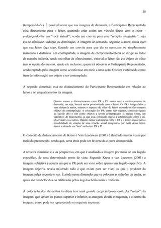 28
(temporalidade). É possível notar que nas imagens de demanda, o Participante Representado
olha diretamente para o leitor, querendo criar assim um vínculo direto com o leitor –
endereçando-lhe um “você virtual’’, sendo um convite para uma “relação imaginária’’, seja
ela de afinidade, sedução ou dominação. A imagem de demanda, segundo o autor, ainda quer
que seu leitor faça algo, fazendo um convite para que ele se aproxime ou simplesmente
mantenha a distância. Em contrapartida, a imagem de oferecimento/oferta se dirige ao leitor
de maneira indireta, sendo seu olhar de oferecimento, vetorial, o leitor não é o objeto do olhar
mas o sujeito do mesmo, sendo ele inclusive, quem irá observar o Participante Representado,
sendo captado pela imagem como se estivesse em meio a uma ação. O leitor é oferecido como
item de informação um objeto a ser contemplado.
A segunda dimensão está no distanciamento do Participante Representado em relação ao
leitor e no enquadramento da imagem.
Quanto menor o distanciamento entre PR e PI, maior será o endereçamento de
demanda, ou seja, haverá maior proximidade com o leitor. Os PRs fotografados a
uma distancia maior, retiram o impacto do olhar do leitor tornando-se tão-somente
objetos de contemplação. A colocação dos PRs como não-sujeitos, como não-iguais
ao sujeito (PI) e sim como objetos a serem contemplados é, muitas vezes, um
indicativo de preconceito, já que essa colocação marca a diferenciação entre o eu-
observador e os outros. Quanto menor a distância entre o PR e o leitor, maior será a
possibilidade de criação de uma relação social imaginária por parte desse leitor,
maior a ideia de um “nós” inclusivo: PR e PI
O conceito de distanciamento de Kress e Van Leeeuwen (2001) é ilustrado muitas vezes por
meio do preconceito, sendo que, certa etnia pode ser favorecida e outra desmerecida.
A terceira dimensão é a da perspectiva, em que é analisado a imagem por meio de um ângulo
específico, de uma determinado ponto de vista. Segundo Kress e van Leeuwen (2001) a
imagem subjetiva é aquela em que o PR pode ser visto sobre apenas um ângulo específico. A
imagem objetiva revela mostrado tudo o que existe para ser visto ou que o produtor da
imagem julga necessário ser. É ainda nessa dimensão que se colocam as relações de poder, as
quais são estabelecidas ou ratificadas pelos ângulos horizontais e verticais.
A colocação dos elementos também tem uma grande carga informacional. As “zonas’’ da
imagem, que seriam os planos superior e inferior, as margens direita e esquerda, e o centro da
imagem, como pode ser representado no seguinte esquema:
 