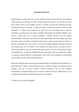 AGRADECIMENTOS
Primeiramente, à minha mãe, por ser uma guerreira capaz de abrir mão dos seus próprios
sonhos para que eu realizasse os meus, tornando tudo isso possível. Ao meu pai por tornar
meus sonhos viáveis e por acreditar em mim. As minhas avós por me mostrarem que amor
incondicional existe e é imortal. À minha tia Neide e família pelo carinho e valores a mim
repassados. À minha eterna professora de yoga Iara, por me preparar para a vida me
ensinando a ser uma pessoa mais calma e centrada. Meus amigos de faculdade: Bárbara, Luiz,
Jéssica e Aline, que com as nossas qualidades e defeitos, fizemos uma bela equipe,
transformando os momentos mais difíceis na mais bela amizade. Aos meus amigos que foram
meu porto seguro, me dando os momentos de paz que eu precisava para seguir em frente; eu
não teria conseguido sem a luz de todos. Ao Luiz, pela responsabilidade com todas as pessoas
que passaram por sua van durante 4 anos fazendo um longo percurso, que para muitos é
motivo de desistência, mas, que com bastante garra, passou a ser uma estrada cheia de alegria
e companheirismo. À amiga de trabalho Dina por tornar minha vida mais organizada e alegre
e à equipe da Agência Spasso e, principalmente, José Carlos, pela competência, oportunidade
e por acreditar em mim. Serei eternamente grato.
Meu muito obrigado para as pessoas que colaboraram para a realização desta monografia e de
minha formação. Todos os meus professores que se tornaram amigos, em especial Luciana
Praxedes, por não me deixar desistir, Lorenza Guimaraes, por ser uma brilhante
coordenadora, e Carolina Santana, por me orientar, acreditar em mim e, simplesmente, por ser
a profissional competente e determinada na qual eu me espelho.
A todos vocês, meu muito obrigado!
 