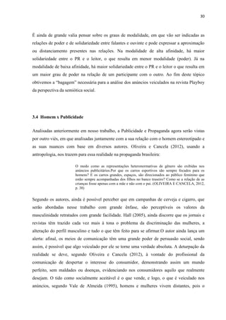 30
É ainda de grande valia pensar sobre os graus de modalidade, em que vão ser indicadas as
relações de poder e de solidariedade entre falantes e ouvinte e pode expressar a aproximação
ou distanciamento presentes nas relações. Na modalidade de alta afinidade, há maior
solidariedade entre o PR e o leitor, o que resulta em menor modalidade (poder). Já na
modalidade de baixa afinidade, há maior solidariedade entre o PR e o leitor o que resulta em
um maior grau de poder na relação de um participante com o outro. Ao fim deste tópico
obtivemos a “bagagem” necessária para a análise dos anúncios veiculados na revista Playboy
da perspectiva da semiótica social.
3.4 Homem x Publicidade
Analisadas anteriormente em nosso trabalho, a Publicidade e Propaganda agora serão vistas
por outro viés, em que analisadas juntamente com a sua relação com o homem estereotipado e
as suas nuances com base em diversos autores. Oliveira e Cancela (2012), usando a
antropologia, nos trazem para essa realidade na propaganda brasileira:
O modo como as representações heteronormativas de gênero são exibidas nos
anúncios publicitários.Por que os carros esportivos são sempre focados para os
homens? E os carros grandes, espaços, são direcionados ao público feminino que
estão sempre acompanhadas dos filhos no banco traseiro? Como se a relação de as
crianças fosse apenas com a mãe e não com o pai. (OLIVEIRA E CANCELA, 2012,
p. 38)
Segundo os autores, ainda é possível perceber que em campanhas de cerveja e cigarro, que
serão abordadas nesse trabalho com grande ênfase, são perceptíveis os valores da
masculinidade retratados com grande facilidade. Hall (2005), ainda discorre que os jornais e
revistas têm trazido cada vez mais à tona o problema da discriminação das mulheres, a
alteração do perfil masculino e tudo o que têm feito para se afirmar.O autor ainda lança um
alerta: afinal, os meios de comunicação têm uma grande poder de persuasão social, sendo
assim, é possível que algo veiculado por ele se torne uma verdade absoluta. A deturpação da
realidade se deve, segundo Oliveira e Cancela (2012), à vontade do profissional da
comunicação de despertar o interesse do consumidor, demonstrando assim um mundo
perfeito, sem maldades ou doenças, evidenciando nos consumidores aquilo que realmente
desejam. O tido como socialmente aceitável é o que vende, e logo, o que é veiculado nos
anúncios, segundo Vale de Almeida (1995), homens e mulheres vivem distantes, pois o
 