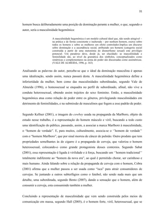 31
homem busca deliberadamente uma posição de dominação perante a mulher, o que, segundo o
autor, seria a masculinidade hegemônica:
A masculinidade hegemônica é um modelo cultural ideal que, não sendo atingível –
na prática e de forma consistente e inalterada – por nenhum homem, exerce sobre
todos os homens e sobre as mulheres um efeito controlador.Implica um discurso
sobre dominação e a ascendência social, atribuindo aos homens (categoria social
construída a partir de uma metonímia do dismorfismo sexual) este privilégio
potencial. Um paradoxo deve, desde já, ser elucidado: se masculinidade e
feminilidade são, ao nível da gramática dos símbolos, conceptualizados como
simétricas e complementares na arena do poder são discursadas como assimétricas.
(VALE DE ALMEIDA, 1996, p. 163)
Analisando as palavras do autor, percebe-se que o ideal da dominação masculina é apenas
uma idealização, sendo assim, nunca passará desta. A masculinidade hegemônica define a
inferioridade da mulher, bem como das masculinidades subordinadas, segundo Vale de
Almeida (1996), o homossexual se enquadra no perfil de subordinado, afinal, não vive a
conduta heterossexual, obtendo assim trejeitos do sexo feminino. Então, a masculinidade
hegemônica atua como relação de poder entre os gêneros, privilegiando masculinidades em
detrimento de feminilidades, e na submissão de masculinos que fogem a esse padrão de poder.
Segundo Kellner (2001), a imagem do cowboy usada na propaganda da Marlboro, objeto de
estudo nesse trabalho, é a representação do homem másculo e viril, buscando a todo custo
uma identificação do público, passando, assim, a associar a marca Marlboro à masculinidade,
o “homem de verdade”. E, para muitos, culturalmente, associa-se o ‘’homem de verdade’’
com o “homem Marlboro”, que por sinal morreu de câncer de pulmão. Outro produto que tem
propriedades semelhantes às do cigarro é a propaganda de cerveja, que valoriza o homem
heterossexual, colocando-o como grande protagonista desses contextos. Segundo Sabat
(2001), essa representação é ligada à virilidade e à força, buscando um ‘’homem tradicional’’
totalmente indiferente ao “homem da nova era”, ao qual é permitido chorar, ser carinhoso e
mais humano. Ainda falando sobre a relação da propaganda de cerveja com o homem, Cobra
(2001) afirma que a mulher passou a ser usada como “isca” para atrair consumidores de
cervejas. Se juntando a outros subterfúgios como o futebol, não sendo nada mais que um
detalhe, uma subordinada, segundo Bento (2007), dando a sensação que o homem, além de
consumir a cerveja, esta consumindo também a mulher.
Concluindo a representação de masculinidade que vem sendo construída pelos meios de
comunicação em massa, segundo Hall (2005), é o homem forte, viril, heterossexual, que se
 