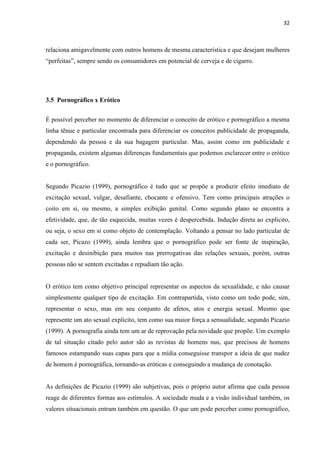 32
relaciona amigavelmente com outros homens de mesma característica e que desejam mulheres
“perfeitas”, sempre sendo os consumidores em potencial de cerveja e de cigarro.
3.5 Pornográfico x Erótico
É possível perceber no momento de diferenciar o conceito de erótico e pornográfico a mesma
linha tênue e particular encontrada para diferenciar os conceitos publicidade de propaganda,
dependendo da pessoa e da sua bagagem particular. Mas, assim como em publicidade e
propaganda, existem algumas diferenças fundamentais que podemos esclarecer entre o erótico
e o pornográfico.
Segundo Picazio (1999), pornográfico é tudo que se propõe a produzir efeito imediato de
excitação sexual, vulgar, desafiante, chocante e ofensivo. Tem como principais atrações o
coito em si, ou mesmo, a simples exibição genital. Como segundo plano se encontra a
efetividade, que, de tão esquecida, muitas vezes é despercebida. Indução direta ao explícito,
ou seja, o sexo em si como objeto de contemplação. Voltando a pensar no lado particular de
cada ser, Picazo (1999), ainda lembra que o pornográfico pode ser fonte de inspiração,
excitação e desinibição para muitos nas prerrogativas das relações sexuais, porém, outras
pessoas não se sentem excitadas e repudiam tão ação.
O erótico tem como objetivo principal representar os aspectos da sexualidade, e não causar
simplesmente qualquer tipo de excitação. Em contrapartida, visto como um todo pode, sim,
representar o sexo, mas em seu conjunto de afetos, atos e energia sexual. Mesmo que
represente um ato sexual explícito, tem como sua maior força a sensualidade, segundo Picazio
(1999). A pornografia ainda tem um ar de reprovação pela novidade que propõe. Um exemplo
de tal situação citado pelo autor são as revistas de homens nus, que precisou de homens
famosos estampando suas capas para que a mídia conseguisse transpor a ideia de que nudez
de homem é pornográfica, tornando-as eróticas e conseguindo a mudança de conotação.
As definições de Picazio (1999) são subjetivas, pois o próprio autor afirma que cada pessoa
reage de diferentes formas aos estímulos. A sociedade muda e a visão individual também, os
valores situacionais entram também em questão. O que um pode perceber como pornográfico,
 