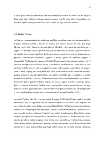 33
o outro pode entender como erótico. O autor exemplifica usando a situação de um beijo na
boca entre duas mulheres, algumas pessoas podem senti-lo como algo pornográfico, que
ofende e repele, outros podem senti-lo como erótico, ou seja, sensual e atrativo.
3.6 Revista Playboy
A Playboy é uma revista direcionada para o público masculino, para entretenimento erótico.
Segundo Gunelius (2010), a revista foi fundada nos Estados Unidos em 1953 por Hugh
Hefner, sendo fruto direto da Segunda Guerra Mundial e da exposição capitalista que a
seguiu. Foi durante o conflito que a mulher, que até então era dona de casa, ganhou o mercado
de trabalho para compor a ausência dos homens que se encontravam no front de combate, e a
presença feminina nos escritórios, segundo a autora, gerou um ambiente propício a
sexualidade. Ainda segundo a autora, os Estados Unidos, que haviam passado os anos 30 e 40
atolados na depressão econômica, viram se estabelecer um homem de classe média e com
dinheiro no bolso para investir no seu próprio prazer. Hefner, aceita a sugestão de um amigo e
acata o nome Playboy para a sua publicação, além de escolher o coelho como ícone da marca
porque acreditava que ele representava um espírito divertido que se adaptava à revista,
munido de tal público e conceito, funda então uma revista com entrevistas diversas, mulheres
lindíssimas para o padrão de beleza vigente na época, viagens, esportes, aventuras, carros,
beleza, consumo sofisticado, bebida, sexo, gastronomia, cultura, entretenimento, ou seja,
todos os assuntos que interessam ao universo masculino para os homens que sabem aproveitar
a vida e desfrutá-la da maneira mais prazerosa possível, segundo Gunelius (2010).
A revista Playboy não foi a primeira revista de nudez dos Estados Unidos, porém, segundo
Guneliun (2010), foi a primeira com um conceito diferenciado das outras e que propunha um
novo olhar da nudez, como dizia o seu criador Hugh Hefner: “a Playboy tentou personalizar o
conceito das fotos para pendurar na parede”, ou seja, o conceito chamado de “girl next door”,
que propunha mostrar a nudez da “vizinha”, uma mulher completamente diferente das garotas
vulgares que apareciam nas revistas da concorrência. E por nudez, a autora Guneliun (2010),
retoma que ela se traduz na época como apenas seios desnudos e, eventualmente, nádegas.
Nudez frontal mesmo, a Playboy só mostraria no final dos anos 60. A fim de equilibrar o lado
erótico da revista, a autora destaca que Hugh Hefner juntou um excelente time de jornalistas,
 