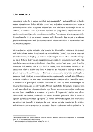 38
4 METODOLOGIA
A pesquisa básica foi o método escolhido pelo pesquisador9
e pelo qual foram atribuídos
novos conhecimentos úteis à ciência, porém sem aplicações práticas previstas. Sendo a
mesma qualitativa com indagações baseadas em uma tradicional metodologia distinta de
critérios, buscando de forma exploratória identificar até que ponto os entrevistados têm um
conhecimento semiótico sobre os anúncios em análise. As perguntas feitas aos entrevistados
foram elaboradas de forma crescente, para que a abordagem não fosse agressiva, sendo este
procedimento importante para que os entrevistados fossem conduzidos ao entendimento total
ou parcial da pergunta10
.
O procedimento técnico utilizado pela pesquisa foi bibliográfico e pesquisa documental,
utilizando edições do mês de aniversário da revista Playboy (agosto), dos anos 90 e edições
mais atuais da revista Playboy. Os anúncios escolhidos para análise estão localizados no lugar
de maior destaque da revista, em sua contracapa, exigindo dos anunciantes maior verba para
veiculação. A entrevista em profundidade foi escolhida como método para a coleta de dados,
sendo ela uma conversa face a face, onde se buscou obter o máximo de informações do
entrevistado sobre o assunto em pauta. A entrevista foi realizada no interior da banca de
jornais e revistas Centro Cultural, que dispõe de uma estrutura favorável para a realização da
pesquisa, e está localizada no município de Juatuba. A pesquisa foi realizada com 80 homens
durante o período de um mês, sendo esse uma extensão do período inicial do qual foi sentido
a necessidade de prorrogação diante da dificuldade da coleta de dados acarretado por um
maior critério na seleção dos entrevistados. O local escolhido foi devidamente preparado com
a total separação da ala erótica das demais, e os clientes que mostravam-se interessados pela
mesma foram convidados a responder a pesquisa. É importante ressaltar que alguns
entrevistados se sentiram “acanhados” ao serem abordados para falar sobre o assunto e
optaram por não responderem a pesquisa. Os demais entrevistados agiram com naturalidade
perante o tema abordado. A pesquisa não tem a menor intenção quantitativa. Os gráficos
utilizados têm a intenção, apenas, de corroborar, ilustrar e melhorar a análise qualitativa. Por
9
Phillipe de Sousa Araujo é proprietário da banca de jornais e revistas Centro Cultural, e convive no ambiente a
mais de 20 anos por influência de sua mãe.
10
A pesquisa aqui descrita encontra-se no APÊNDICE A.
 