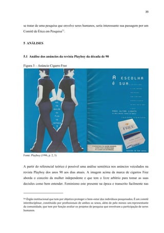39
se tratar de uma pesquisa que envolve seres humanos, seria interessante sua passagem por um
Comitê de Ética em Pesquisa11
.
5 ANÁLISES
5.1 Análise dos anúncios da revista Playboy da década de 90
Figura 3 – Anúncio Cigarro Free
Fonte: Playboy (1996, p. 2, 3)
A partir do referencial teórico é possível uma análise semiótica nos anúncios veiculados na
revista Playboy dos anos 90 aos dias atuais. A imagem acima da marca de cigarros Free
aborda o conceito da mulher independente e que tem o livre arbítrio para tomar as suas
decisões como bem entender. Feminismo este presente na época e transcrito facilmente nas
11 Órgão institucional que tem por objetivo proteger o bem-estar dos indivíduos pesquisados. É um comitê
interdisciplinar, constituído por profissionais de ambos os sexos, além de pelo menos um representante
da comunidade, que tem por função avaliar os projetos de pesquisa que envolvam a participação de seres
humanos.
 