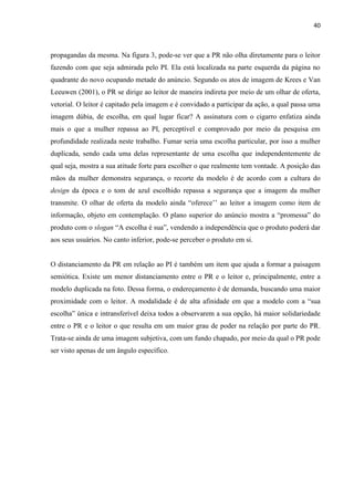 40
propagandas da mesma. Na figura 3, pode-se ver que a PR não olha diretamente para o leitor
fazendo com que seja admirada pelo PI. Ela está localizada na parte esquerda da página no
quadrante do novo ocupando metade do anúncio. Segundo os atos de imagem de Krees e Van
Leeuwen (2001), o PR se dirige ao leitor de maneira indireta por meio de um olhar de oferta,
vetorial. O leitor é capitado pela imagem e é convidado a participar da ação, a qual passa uma
imagem dúbia, de escolha, em qual lugar ficar? A assinatura com o cigarro enfatiza ainda
mais o que a mulher repassa ao PI, perceptível e comprovado por meio da pesquisa em
profundidade realizada neste trabalho. Fumar seria uma escolha particular, por isso a mulher
duplicada, sendo cada uma delas representante de uma escolha que independentemente de
qual seja, mostra a sua atitude forte para escolher o que realmente tem vontade. A posição das
mãos da mulher demonstra segurança, o recorte da modelo é de acordo com a cultura do
design da época e o tom de azul escolhido repassa a segurança que a imagem da mulher
transmite. O olhar de oferta da modelo ainda “oferece’’ ao leitor a imagem como item de
informação, objeto em contemplação. O plano superior do anúncio mostra a “promessa” do
produto com o slogan “A escolha é sua”, vendendo a independência que o produto poderá dar
aos seus usuários. No canto inferior, pode-se perceber o produto em si.
O distanciamento da PR em relação ao PI é também um item que ajuda a formar a paisagem
semiótica. Existe um menor distanciamento entre o PR e o leitor e, principalmente, entre a
modelo duplicada na foto. Dessa forma, o endereçamento é de demanda, buscando uma maior
proximidade com o leitor. A modalidade é de alta afinidade em que a modelo com a “sua
escolha” única e intransferível deixa todos a observarem a sua opção, há maior solidariedade
entre o PR e o leitor o que resulta em um maior grau de poder na relação por parte do PR.
Trata-se ainda de uma imagem subjetiva, com um fundo chapado, por meio da qual o PR pode
ser visto apenas de um ângulo específico.
 