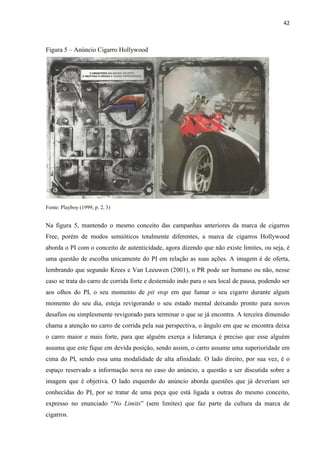 42
Figura 5 – Anúncio Cigarro Hollywood
Fonte: Playboy (1999, p. 2, 3)
Na figura 5, mantendo o mesmo conceito das campanhas anteriores da marca de cigarros
Free, porém de modos semióticos totalmente diferentes, a marca de cigarros Hollywood
aborda o PI com o conceito de autenticidade, agora dizendo que não existe limites, ou seja, é
uma questão de escolha unicamente do PI em relação as suas ações. A imagem é de oferta,
lembrando que segundo Krees e Van Leeuwen (2001), o PR pode ser humano ou não, nesse
caso se trata do carro de corrida forte e destemido indo para o seu local de pausa, podendo ser
aos olhos do PI, o seu momento de pit stop em que fumar o seu cigarro durante algum
momento do seu dia, esteja revigorando o seu estado mental deixando pronto para novos
desafios ou simplesmente revigorado para terminar o que se já encontra. A terceira dimensão
chama a atenção no carro de corrida pela sua perspectiva, o ângulo em que se encontra deixa
o carro maior e mais forte, para que alguém exerça a liderança é preciso que esse alguém
assuma que este fique em devida posição, sendo assim, o carro assume uma superioridade em
cima do PI, sendo essa uma modalidade de alta afinidade. O lado direito, por sua vez, é o
espaço reservado a informação nova no caso do anúncio, a questão a ser discutida sobre a
imagem que é objetiva. O lado esquerdo do anúncio aborda questões que já deveriam ser
conhecidas do PI, por se tratar de uma peça que está ligada a outras do mesmo conceito,
expresso no enunciado “No Limits” (sem limites) que faz parte da cultura da marca de
cigarros.
 