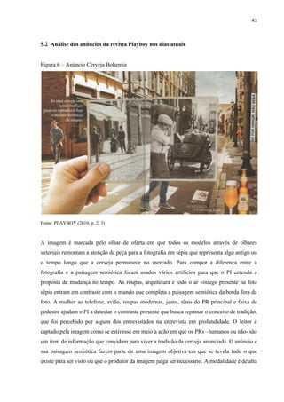 43
5.2 Análise dos anúncios da revista Playboy nos dias atuais
Figura 6 – Anúncio Cerveja Bohemia
Fonte: PLAYBOY (2010, p. 2, 3)
A imagem é marcada pelo olhar de oferta em que todos os modelos através de olhares
vetoriais remontam a atenção da peça para a fotografia em sépia que representa algo antigo ou
o tempo longo que a cerveja permanece no mercado. Para compor a diferença entre a
fotografia e a paisagem semiótica foram usados vários artifícios para que o PI entenda a
proposta de mudança no tempo. As roupas, arquitetura e todo o ar vintage presente na foto
sépia entram em contraste com o mundo que completa a paisagem semiótica da borda fora da
foto. A mulher ao telefone, avião, roupas modernas, jeans, tênis do PR principal e faixa de
pedestre ajudam o PI a detectar o contraste presente que busca repassar o conceito de tradição,
que foi percebido por alguns dos entrevistados na entrevista em profundidade. O leitor é
captado pela imagem como se estivesse em meio a ação em que os PRs –humanos ou não- são
um item de informação que convidam para viver a tradição da cerveja anunciada. O anúncio e
sua paisagem semiótica fazem parte de uma imagem objetiva em que se revela tudo o que
existe para ser visto ou que o produtor da imagem julga ser necessário. A modalidade é de alta
 