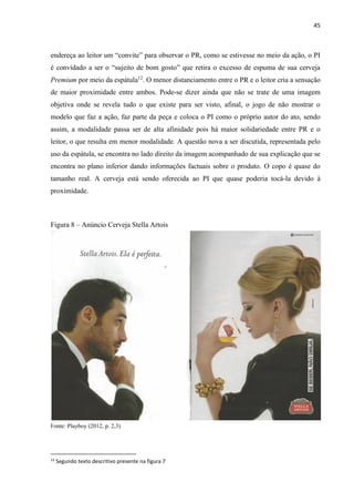 45
endereça ao leitor um “convite” para observar o PR, como se estivesse no meio da ação, o PI
é convidado a ser o “sujeito de bom gosto” que retira o excesso de espuma de sua cerveja
Premium por meio da espátula12
. O menor distanciamento entre o PR e o leitor cria a sensação
de maior proximidade entre ambos. Pode-se dizer ainda que não se trate de uma imagem
objetiva onde se revela tudo o que existe para ser visto, afinal, o jogo de não mostrar o
modelo que faz a ação, faz parte da peça e coloca o PI como o próprio autor do ato, sendo
assim, a modalidade passa ser de alta afinidade pois há maior solidariedade entre PR e o
leitor, o que resulta em menor modalidade. A questão nova a ser discutida, representada pelo
uso da espátula, se encontra no lado direito da imagem acompanhado de sua explicação que se
encontra no plano inferior dando informações factuais sobre o produto. O copo é quase do
tamanho real. A cerveja está sendo oferecida ao PI que quase poderia tocá-la devido à
proximidade.
Figura 8 – Anúncio Cerveja Stella Artois
Fonte: Playboy (2012, p. 2,3)
12
Segundo texto descritivo presente na figura 7
 