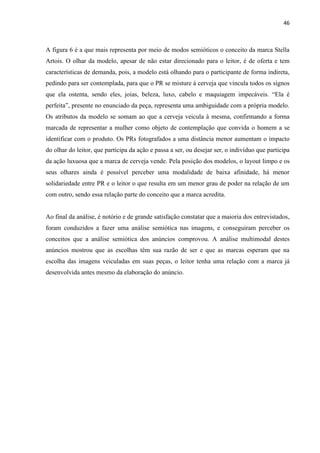 46
A figura 6 é a que mais representa por meio de modos semióticos o conceito da marca Stella
Artois. O olhar da modelo, apesar de não estar direcionado para o leitor, é de oferta e tem
características de demanda, pois, a modelo está olhando para o participante de forma indireta,
pedindo para ser contemplada, para que o PR se misture à cerveja que vincula todos os signos
que ela ostenta, sendo eles, joias, beleza, luxo, cabelo e maquiagem impecáveis. “Ela é
perfeita”, presente no enunciado da peça, representa uma ambiguidade com a própria modelo.
Os atributos da modelo se somam ao que a cerveja veicula à mesma, confirmando a forma
marcada de representar a mulher como objeto de contemplação que convida o homem a se
identificar com o produto. Os PRs fotografados a uma distância menor aumentam o impacto
do olhar do leitor, que participa da ação e passa a ser, ou desejar ser, o indivíduo que participa
da ação luxuosa que a marca de cerveja vende. Pela posição dos modelos, o layout limpo e os
seus olhares ainda é possível perceber uma modalidade de baixa afinidade, há menor
solidariedade entre PR e o leitor o que resulta em um menor grau de poder na relação de um
com outro, sendo essa relação parte do conceito que a marca acredita.
Ao final da análise, é notório e de grande satisfação constatar que a maioria dos entrevistados,
foram conduzidos a fazer uma análise semiótica nas imagens, e conseguiram perceber os
conceitos que a análise semiótica dos anúncios comprovou. A análise multimodal destes
anúncios mostrou que as escolhas têm sua razão de ser e que as marcas esperam que na
escolha das imagens veiculadas em suas peças, o leitor tenha uma relação com a marca já
desenvolvida antes mesmo da elaboração do anúncio.
 