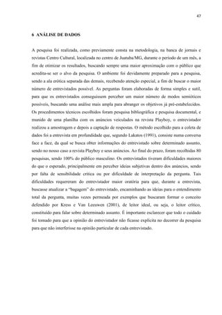 47
6 ANÁLISE DE DADOS
A pesquisa foi realizada, como previamente consta na metodologia, na banca de jornais e
revistas Centro Cultural, localizada no centro de Juatuba/MG, durante o período de um mês, a
fim de otimizar os resultados, buscando sempre uma maior aproximação com o público que
acredita-se ser o alvo da pesquisa. O ambiente foi devidamente preparado para a pesquisa,
sendo a ala erótica separada das demais, recebendo atenção especial, a fim de buscar o maior
número de entrevistados possível. As perguntas foram elaboradas de forma simples e sutil,
para que os entrevistados conseguissem perceber um maior número de modos semióticos
possíveis, buscando uma análise mais ampla para abranger os objetivos já pré-estabelecidos.
Os procedimentos técnicos escolhidos foram pesquisa bibliográfica e pesquisa documental, e
munido de uma planilha com os anúncios veiculados na revista Playboy, o entrevistador
realizou a amostragem e depois a captação de respostas. O método escolhido para a coleta de
dados foi a entrevista em profundidade que, segundo Lakatos (1991), consiste numa conversa
face a face, da qual se busca obter informações do entrevistado sobre determinado assunto,
sendo no nosso caso a revista Playboy e seus anúncios. Ao final do prazo, foram recolhidas 80
pesquisas, sendo 100% do público masculino. Os entrevistados tiveram dificuldades maiores
do que o esperado, principalmente em perceber ideias subjetivas dentro dos anúncios, sendo
por falta de sensibilidade crítica ou por dificuldade de interpretação da pergunta. Tais
dificuldades requereram do entrevistador maior oratória para que, durante a entrevista,
buscasse atualizar a “bagagem” do entrevistado, encaminhando as ideias para o entendimento
total da pergunta, muitas vezes permeada por exemplos que buscaram formar o conceito
defendido por Kress e Van Leeuwen (2001), de leitor ideal, ou seja, o leitor crítico,
constituído para falar sobre determinado assunto. É importante esclarecer que todo o cuidado
foi tomado para que a opinião do entrevistador não ficasse explícita no decorrer da pesquisa
para que não interferisse na opinião particular de cada entrevistado.
 