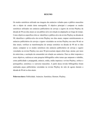 RESUMO
Os modos semióticos utilizado nas imagens dos anúncios voltados para o público masculino
são o objeto de estudo desta monografia. O objetivo principal é comparar os modos
semióticos utilizados nos anúncios publicitários de cerveja e cigarro da revista Playboy da
década de 90 aos dias atuais ao seu público-alvo em relação às adaptações ao longo do tempo.
Como objetivos específicos têm-se: identificar o público-alvo da revista Playboy na década de
90; identificar o público-alvo da revista Playboy nos dias atuais; mapear semióticamente os
anúncios publicitários de cerveja e cigarro veiculados na revista Playboy nos anos 90 até os
dias atuais; verificar as transformações do arranjo semiótico na década de 90 até os dias
atuais; comparar se os modos semióticos dos anúncios publicitários de cerveja e cigarro
veiculados na revista Playboy nos anos 90 provocariam algum efeito hoje; atestar, por meio
de entrevistas, a aceitação do consumidor em relação aos anúncios. Para se obter respostas a
esses objetivos, realizou-se uma pesquisa bibliográfica sobre temas que amparam o trabalho,
como publicidade e propaganda, anúncio, mídia, mídia impressa e revista Playboy, erótico e
pornográfico, semiótica e o universo masculino. A partir dessa revisão bibliográfica foram
analisadas peças publicitárias veiculadas na revista Playboy do mês de agosto durante a
década de 90 até os dias atuais.
Palavras-chave: Publicidade. Anúncios. Semiótica. Homem. Playboy.
 