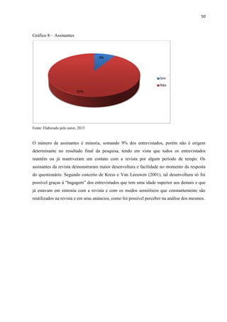 50
Gráfico 8 – Assinantes
Fonte: Elaborado pelo autor, 2013
O número de assinantes é minoria, somando 9% dos entrevistados, porém não é origem
determinante no resultado final da pesquisa, tendo em vista que todos os entrevistados
mantêm ou já mantiveram um contato com a revista por algum período de tempo. Os
assinantes da revista demonstraram maior desenvoltura e facilidade no momento da resposta
do questionário. Segundo conceito de Kress e Van Leeuwen (2001), tal desenvoltura só foi
possível graças à “bagagem” dos entrevistados que tem uma idade superior aos demais e que
já estavam em sintonia com a revista e com os modos semióticos que constantemente são
reutilizados na revista e em seus anúncios, como foi possível perceber na análise dos mesmos.
9%
91%
Sim
Não
 
