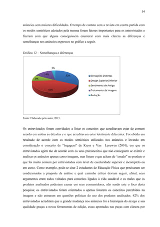 54
anúncios sem maiores dificuldades. O tempo de contato com a revista em contra partida com
os modos semióticos adotados pela mesma foram fatores importantes para os entrevistados e
fizeram com que alguns conseguissem enumerar com mais clareza as diferenças e
semelhanças nos anúncios expressos no gráfico a seguir.
Gráfico 12 – Semelhanças e diferenças
Fonte: Elaborado pelo autor, 2013.
Os entrevistados foram convidados a listar os conceitos que acreditavam estar de comum
acordo em ambas as décadas e o que acreditavam estar totalmente diferentes. Foi obtido um
resultado de acordo com os modos semióticos utilizados nos anúncios e levando em
consideração o conceito de “bagagem” de Kress e Van Leeuwen (2001), em que os
entrevistados agem tão de acordo com os seus preconceitos que não conseguem se eximir e
analisar os anúncios apenas como imagens, mas listam o que acham de “errado” no produto o
que foi muito comum por entrevistados com nível de escolaridade superior e incompleto ou
em curso. Como exemplo, pode-se citar 2 estudantes de Educação Física que precisaram ser
condicionados a proposta da análise e qual caminho crítico deviam seguir, afinal, seus
argumentos eram todos voltados para conceitos ligados à vida saudável e os males que os
produtos analisados poderiam causar em seus consumidores, não sendo este o foco desta
pesquisa; os entrevistados foram orientados a apenas listarem os conceitos percebidos na
imagem e não entrarem em questões políticas do uso dos produtos analisados. 42% dos
entrevistados acreditam que a grande mudança nos anúncios foi a hierarquia do design e sua
qualidade graças a novas ferramentas de edição, essas apontadas nas peças com clareza por
32%
42%
9%
14%
3%
Sensações Distintas
Design Superior/Inferior
Sentimento de Antigo
Tratamento da Imagem
Redação
 