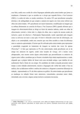 55
essa fatia, sendo essa a união de várias linguagens adotadas pelos entrevistados que juntas se
acoplaram e formaram o que se acredita ser o design que segundo Kress e Van Leeuwen
(2001), é a união de todos os modos semióticos. Os outros 32% que perceberam sensações
distintas e de ambiguidade em que sempre o anúncio de cigarro era visto como inferior aos
olhos dos entrevistados. 14% perceberam um maior tratamento e modificação na imagem que
se embasa diretamente no conceito de Kress e Van Leeuwen (2001) quando afirmam que a
imagem de oferecimento/oferta se dirige ao leitor de maneira indireta, sendo seu olhar de
oferecimento vetorial, o leitor não é o objeto do olhar, mas o sujeito do mesmo sendo ele
inclusive, quem irá observar o Participante Representado, sendo capacitado pela imagem
como se estivesse em meio a uma ação. O leitor é oferecido como item de informação, um
objeto a ser contemplado, sendo este conceito que essa fatia acredita se tratar da diferença
entre os anúncios apresentados. O termo que foi utilizado pelos entrevistados para representar
a quantidade exagerada no tratamento da imagem na maioria das vezes foi apenas
Photoshop13
. A fatia que representa os 9% dos entrevistados ainda perceberam um ar de
antigo nos anúncios de cigarro, sendo estes taxados de vintage, old e muitas vezes
ultrapassados, mas mesmo assim alguns entrevistados que personificaram os anúncios de
cigarro como velhos, acreditam que se fossem veiculados hoje ainda impulsionariam a venda,
alegando que o próprio habito de fumar seria uma atividade antiga e que indefere de um
acabamento final a frente do seu tempo. Os candidatos de idade avançada possuíam maior
tempo e como relatado anteriormente, mesmo a linguagem não verbal não sendo o foco na
análise, eles se dedicaram melhor a análise dos anúncios e chegaram a enumerar diferenças na
redação, representando os 3% da fatia expressa no gráfico. Os entrevistados que perceberam
as mudanças na redação foram mais atenciosos, concentrados, possuíam maior idade,
intimidade com a revista e alguns seriam inclusive assinantes da mesma.
13
Adobe Photoshop é um software caracterizado como editor de imagens bidimensionais do tipo raster
(possuindo ainda algumas capacidades de edição típicas dos editores vectoriais) desenvolvido pela Adobe
Systems.
 