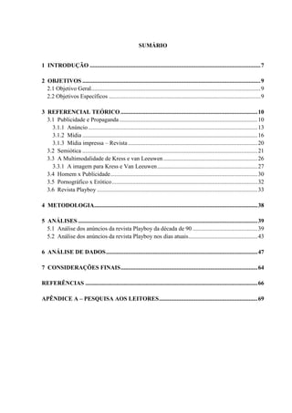 SUMÁRIO
1 INTRODUÇÃO ....................................................................................................................7
2 OBJETIVOS .........................................................................................................................9
2.1 Objetivo Geral...................................................................................................................9
2.2 Objetivos Específicos .......................................................................................................9
3 REFERENCIAL TEÓRICO .............................................................................................10
3.1 Publicidade e Propaganda..............................................................................................10
3.1.1 Anúncio...................................................................................................................13
3.1.2 Mídia .......................................................................................................................16
3.1.3 Mídia impressa – Revista........................................................................................20
3.2 Semiótica .......................................................................................................................21
3.3 A Multimodalidade de Kress e van Leeuwen................................................................26
3.3.1 A imagem para Kress e Van Leeuwen....................................................................27
3.4 Homem x Publicidade....................................................................................................30
3.5 Pornográfico x Erótico...................................................................................................32
3.6 Revista Playboy .............................................................................................................33
4 METODOLOGIA...............................................................................................................38
5 ANÁLISES ..........................................................................................................................39
5.1 Análise dos anúncios da revista Playboy da década de 90 ............................................39
5.2 Análise dos anúncios da revista Playboy nos dias atuais...............................................43
6 ANÁLISE DE DADOS.......................................................................................................47
7 CONSIDERAÇÕES FINAIS.............................................................................................64
REFERÊNCIAS .....................................................................................................................66
APÊNDICE A – PESQUISA AOS LEITORES...................................................................69
 