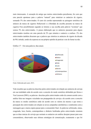 60
mais interessante. A sensação de antigo que muitos entrevistados perceberam, fez com que
esta parcela apontasse para a palavra “natural” para sintetizar os anúncios de cigarro,
somando 5% dos entrevistados. O carro de corrida representado na paisagem semiótica do
anúncio da marca de cigarros Hollywood e a liberdade de escolha presente na marca de
cigarros Free possibilitaram segundo os leitores a sua escolha pela palavra “aventura” que
somou 5% dos entrevistados. A pouca elaboração que os anúncios passaram para alguns
entrevistados resultou em uma parcela de 2% que remeteu o anúncio a confuso. 2% dos
entrevistados também disseram que a palavra que sintetiza os anúncios de cigarro da década
de 90 é atitude, sendo ela expressa na sua própria opinião de praticar o ato de fumar ou não.
Gráfico 17 – Em uma palavra: dias atuais
Fonte: Elaborado pelo autor, 2013.
Vale ressaltar que as palavras descritas pelos entrevistados em relação aos anúncios de cerveja
em sua totalidade estão de acordo com o conceito de modo semiótico defendido por Kress e
Van Leeuwen (2001), as palavras descritas pelos entrevistados estão de comum acordo com a
análise feita nas imagens veiculadas nas propagandas de cerveja e de acordo com o conceito
da marca os modos semióticos estão de acordo com os valores da mesma o que torna a
percepção dos entrevistados em relação as novas campanhas satisfatórias e condizentes com a
mensagem que a marca espera passar para o consumidor final. As palavras sofisticado, status,
exagerado, luxo, bonito, contemporâneo e dinheiro lembradas pelos entrevistados remetem
que as duas marcas de cerveja que assinam os anúncios em análise desejam passar para seus
consumidores, observando suas ultimas estratégias de comunicação, exatamente o que foi
36%
15%10%
10%
10%
8%
8%
3%
Sofisticado
Status
Exagerado
Fake
Luxo
Bonito
Contemporâneo
Dinheiro
 