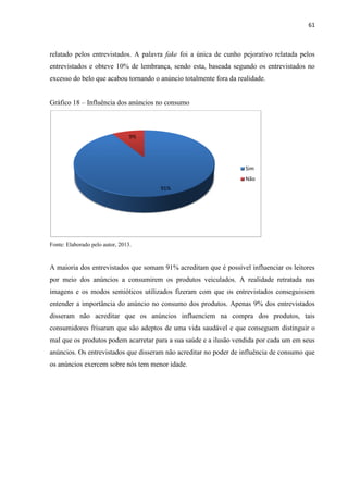 61
relatado pelos entrevistados. A palavra fake foi a única de cunho pejorativo relatada pelos
entrevistados e obteve 10% de lembrança, sendo esta, baseada segundo os entrevistados no
excesso do belo que acabou tornando o anúncio totalmente fora da realidade.
Gráfico 18 – Influência dos anúncios no consumo
Fonte: Elaborado pelo autor, 2013.
A maioria dos entrevistados que somam 91% acreditam que é possível influenciar os leitores
por meio dos anúncios a consumirem os produtos veiculados. A realidade retratada nas
imagens e os modos semióticos utilizados fizeram com que os entrevistados conseguissem
entender a importância do anúncio no consumo dos produtos. Apenas 9% dos entrevistados
disseram não acreditar que os anúncios influenciem na compra dos produtos, tais
consumidores frisaram que são adeptos de uma vida saudável e que conseguem distinguir o
mal que os produtos podem acarretar para a sua saúde e a ilusão vendida por cada um em seus
anúncios. Os entrevistados que disseram não acreditar no poder de influência de consumo que
os anúncios exercem sobre nós tem menor idade.
91%
9%
Sim
Não
 