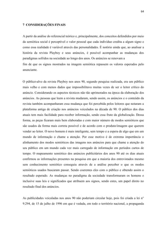 64
7 CONSIDERAÇÕES FINAIS
A partir da análise do referencial teórico e, principalmente, dos conceitos defendidos por meio
da semiótica social é perceptível o valor pessoal que cada individuo credita a algum signo e
como essa realidade é variável através das personalidades. É notório ainda que, ao analisar a
história da revista Playboy e seus anúncios, é possível acompanhar as mudanças dos
paradigmas sofridos na sociedade ao longo dos anos. Os anúncios se renovam a
fim de que os signos mostrados na imagem semiótica repassem os valores esperados pelo
anunciante.
O público-alvo da revista Playboy nos anos 90, segundo pesquisa realizada, era um público
mais velho e com menos dados que impossibilitava muitas vezes de ser o leitor crítico do
anúncio. Considerando os aspectos técnicos não tão aprimorados na época da elaboração dos
anúncios. As pessoas que leem a revista mudaram, sendo assim, os anúncios e o conteúdo da
revista também acompanharam essa mudança que foi percebida pelos leitores que notaram a
plataforma antiga de criação nos anúncios veiculados na década de 90. O público dos dias
atuais tem mais facilidade para receber informação, sendo essa fruto da globalização. Dessa
forma, as peças ficaram mais bem elaboradas e com maior número de modos semióticos que
são usados da forma mais correta possível e de acordo com o produto/imagem que querem
vender ao leitor. O novo homem é mais inteligente, sem tempo e a espera de algo que em um
mundo de informação o chame a atenção. Por esse motivo é de extrema importância o
alinhamento dos modos semióticos das imagens nos anúncios para que chame a atenção do
seu público em um mundo cada vez mais carregado de informação em períodos curtos de
tempo. O mapeamento semiótico dos anúncios publicitários dos anos 90 até os dias atuais
confirmou as informações presentes na pesquisa em que a maioria dos entrevistados mesmo
sem conhecimento semiótico conseguiu através de a análise perceber o que os modos
semióticos usados buscaram passar. Sendo coerentes eles com o público e obtendo assim o
resultado esperado. As mudanças no paradigma da sociedade transformaram os homens e
inclusive suas leis e significados que atribuem aos signos, sendo estes, um papel direto no
resultado final dos anúncios.
As publicidades veiculadas nos anos 90 não poderiam circular hoje, pois foi criada a lei n°
9.294, de 15 de julho de 1996 em que é vedada, em todo o território nacional, a propaganda
 
