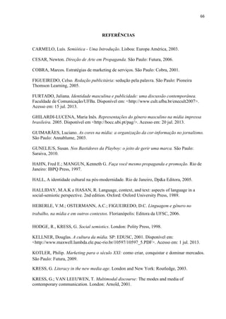 66
REFERÊNCIAS
CARMELO, Luís. Semiótica - Uma Introdução. Lisboa: Europa América, 2003.
CESAR, Newton. Direção de Arte em Propaganda. São Paulo: Futura, 2006.
COBRA, Marcos. Estratégias de marketing de serviços. São Paulo: Cobra, 2001.
FIGUEIREDO, Celso. Redação publicitária: sedução pela palavra. São Paulo: Pioneira
Thomson Learning, 2005.
FURTADO, Juliana. Identidade masculina e publicidade: uma discussão contemporânea.
Faculdade de Comunicação/UFBa. Disponível em: <http://www.cult.ufba.br/enecult2007>.
Acesso em: 15 jul. 2013.
GHILARDI-LUCENA, Maria Inês. Representações do gênero masculino na mídia impressa
brasileira. 2005. Disponível em <http://bocc.ubi.pt/pag/>. Acesso em: 20 jul. 2013.
GUIMARÃES, Luciano. As cores na mídia: a organização da cor-informação no jornalismo.
São Paulo: Annablume, 2003.
GUNELIUS, Susan. Nos Bastidores da Playboy: o jeito de gerir uma marca. São Paulo:
Saraiva, 2010.
HAHN, Fred E.; MANGUN, Kenneth G. Faça você mesmo propaganda e promoção. Rio de
Janeiro: IBPQ Press, 1997.
HALL, A identidade cultural na pós-modernidade. Rio de Janeiro, Dp&a Editora, 2005.
HALLIDAY, M.A.K e HASAN, R. Language, context, and text: aspects of language in a
social-semiotic perspective. 2nd edition. Oxford: Oxford University Press, 1989.
HEBERLE, V.M.; OSTERMANN, A.C.; FIGUEIREDO, D.C. Linguagem e gênero no
trabalho, na mídia e em outros contextos. Florianópolis: Editora da UFSC, 2006.
HODGE, R., KRESS, G. Social semiotics. London: Polity Press, 1998.
KELLNER, Douglas. A cultura da mídia. SP: EDUSC, 2001. Disponível em:
<http://www.maxwell.lambda.ele.puc-rio.br/10597/10597_5.PDF>. Acesso em: 1 jul. 2013.
KOTLER, Philip. Marketing para o século XXI: como criar, conquistar e dominar mercados.
São Paulo: Futura, 2009.
KRESS, G. Literacy in the new media age. London and New York: Routledge, 2003.
KRESS, G.; VAN LEEUWEN, T. Multimodal discourse: The modes and media of
contemporary communication. London: Arnold, 2001.
 
