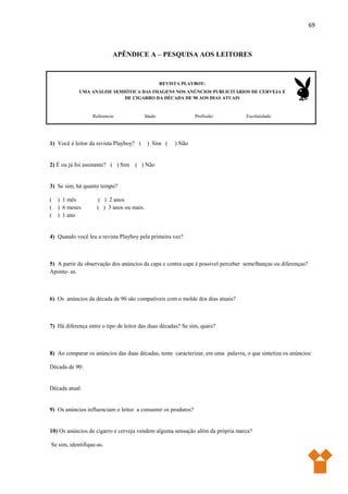 69
APÊNDICE A – PESQUISA AOS LEITORES
REVISTA PLAYBOY:
UMA ANÁLISE SEMIÓTICA DAS IMAGENS NOS ANÚNCIOS PUBLICITÁRIOS DE CERVEJA E
DE CIGARRO DA DÉCADA DE 90 AOS DIAS ATUAIS
Referencia: Idade: Profissão: Escolaridade:
1) Você é leitor da revista Playboy? ( ) Sim ( ) Não
2) É ou já foi assinante? ( ) Sim ( ) Não
3) Se sim, há quanto tempo?
( ) 1 mês ( ) 2 anos
( ) 6 meses ( ) 3 anos ou mais.
( ) 1 ano
4) Quando você leu a revista Playboy pela primeira vez?
5) A partir da observação dos anúncios da capa e contra capa é possível perceber semelhanças ou diferenças?
Aponte- as.
6) Os anúncios da década de 90 são compatíveis com o molde dos dias atuais?
7) Há diferença entre o tipo de leitor das duas décadas? Se sim, quais?
8) Ao comparar os anúncios das duas décadas, tente caracterizar, em uma palavra, o que sintetiza os anúncios:
Década de 90:
Década atual:
9) Os anúncios influenciam o leitor a consumir os produtos?
10) Os anúncios de cigarro e cerveja vendem alguma sensação além da própria marca?
Se sim, identifique-as.
 