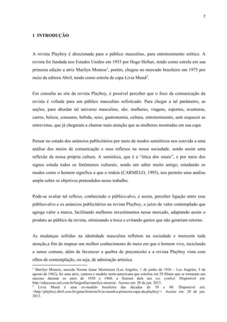 7
1 INTRODUÇÃO
A revista Playboy é direcionada para o público masculino, para entretenimento erótico. A
revista foi fundada nos Estados Unidos em 1953 por Hugo Hefner, tendo como estrela em sua
primeira edição a atriz Marilyn Monroe1
, porém, chegou no mercado brasileiro em 1975 por
meio da editora Abril, tendo como estrela de capa Livia Mund2
.
Em consulta ao site da revista Playboy, é possível perceber que o foco da comunicação da
revista é voltada para um público masculino sofisticado. Para chegar a tal parâmetro, as
seções, para abordar tal universo masculino, são: mulheres, viagens, esportes, aventuras,
carros, beleza, consumo, bebida, sexo, gastronomia, cultura, entretenimento, sem esquecer as
entrevistas, que já chegaram a chamar mais atenção que as mulheres mostradas em sua capa.
Pensar no estudo dos anúncios publicitários por meio de modos semióticos nos convida a uma
análise dos meios de comunicação e seus reflexos na nossa sociedade, sendo assim uma
reflexão da nossa própria cultura. A semiótica, que é a “ótica dos sinais”, e por meio dos
signos estuda todos os fenômenos culturais, sendo um saber muito antigo, estudando os
modos como o homem significa o que o rodeia (CARMELO, 1995), nos permite uma análise
ampla sobre os objetivos pretendidos nesse trabalho.
Pode-se avaliar tal reflexo, conhecendo o público-alvo, e assim, perceber ligação entre esse
público-alvo e os anúncios publicitários na revista Playboy, o juízo de valor contemplado que
agrega valor a marca, facilitando melhores investimentos nesse mercado, adaptando assim o
produto ao público da revista, otimizando a troca e evitando gastos que não gerariam retorno.
As mudanças sofridas na identidade masculina refletem na sociedade e merecem toda
atenção,a fim de mapear um melhor conhecimento do meio em que o homem vive, reciclando
o senso comum, além de favorecer a quebra de preconceito e a revista Playboy vista com
olhos de contemplação, ou seja, de admiração artística.
1
Marilyn Monroe, nascida Norma Jeane Mortenson (Los Angeles, 1 de junho de 1926 – Los Angeles, 5 de
agosto de 1962), foi uma atriz, cantora e modelo norte-americana que estrelou em 29 filmes que se tornaram um
sucesso durante os anos de 1950 e 1960, e fizeram dela um sex symbol. Disponível em:
http://educacao.uol.com.br/biografias/marilyn-monroe/. Acesso em: 20 de jun. 2013.
2
Lívia Mund é uma ex-modelo brasileira das décadas de 70 e 80. Disponível em:
<http://playboy.abril.com.br/gatas/historia/livia-mund-a-primeira-capa-da-playboy/>. Acesso em: 20 de jun.
2013.
 