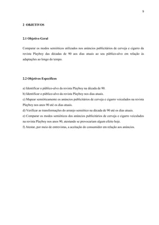 9
2 OBJETIVOS
2.1 Objetivo Geral
Comparar os modos semióticos utilizados nos anúncios publicitários de cerveja e cigarro da
revista Playboy das décadas de 90 aos dias atuais ao seu público-alvo em relação às
adaptações ao longo do tempo.
2.2 Objetivos Específicos
a) Identificar o público-alvo da revista Playboy na década de 90.
b) Identificar o público-alvo da revista Playboy nos dias atuais.
c) Mapear semióticamente os anúncios publicitários de cerveja e cigarro veiculados na revista
Playboy nos anos 90 até os dias atuais.
d) Verificar as transformações do arranjo semiótico na década de 90 até os dias atuais.
e) Comparar os modos semióticos dos anúncios publicitários de cerveja e cigarro veiculados
na revista Playboy nos anos 90, atestando se provocariam algum efeito hoje.
f) Atestar, por meio de entrevistas, a aceitação do consumidor em relação aos anúncios.
 
