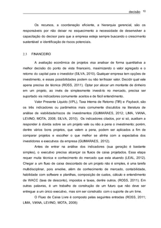 decisão 10
Os recursos, a coordenação eficiente, a hierarquia gerencial, são os
responsáveis por não deixar no esquecimento a necessidade de desenvolver a
capacitação do decisor para que a empresa esteja sempre buscando o crescimento
sustentável e identificação de riscos potenciais.
2.3 FINANCEIRO
A avaliação econômica de projetos visa analisar de forma quantitativa a
melhor decisão do ponto de vista financeiro, maximizando o valor agregado e o
retorno do capital para o investidor (SILVA, 2010). Qualquer empresa tem opções de
investimento, e essas possibilidades podem ou não ter/trazer valor. Decidir qual vale
apena precisa de técnica (ROSS, 2011). Optar por alocar um montante de dinheiro
em um projeto, ao invés de simplesmente investi-lo no mercado, precisa ser
suportado via indicadores comumente aceitos e de fácil entendimento.
Valor Presente Líquido (VPL), Taxa Interna de Retorno (TIR) e Payback, são
os três indicadores ou parâmetros mais comumente discutidos na literatura de
análise de viabilidade/riscos de investimentos (GUIMARAES, 2012; LIMA, VIANA,
LEVINO, MOTA, 2008; SILVA, 2010). Os indicadores citados, por si só, auxiliam a
responder à dúvida sobre se um projeto vale ou não a pena o investimento; porém,
dentre vários bons projetos, que valem a pena, podem ser aplicados a fim de
comparar projetos e escolher o que melhor se alinha com a expectativa dos
investidores e executivos da empresa (GUIMARAES, 2012).
Antes de entrar na análise dos indicadores (sua geração é bastante
simples), o executivo precisa alcançar os fluxos de caixa projetados. Essa etapa
requer muita técnica e conhecimento do mercado que esta atuando (LEAL, 2012).
Chegar a um fluxo de caixa descontado de um projeto não é simples, é uma tarefa
multidisciplinar, pois envolve, além de conhecimento de mercado, contabilidade,
habilidade com software e planilhas, composição de custos, cálculo e entendimento
de WACC (taxa de desconto), impostos e taxas, dentre outros. (ROSS, 2011). Em
outras palavras, é um trabalho de construção de um futuro que não deve ser
entregue a um único executivo, mas sim ser construído com o suporte de um time.
O Fluxo de Caixa Livre é composto pelas seguintes entradas (ROSS, 2011;
LIMA, VIANA, LEVINO, MOTA, 2008):
 