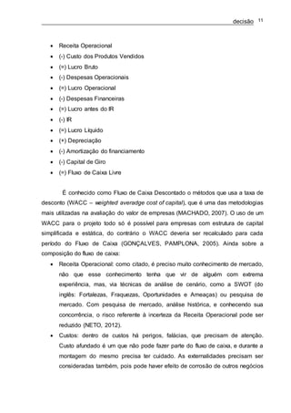 decisão 11
 Receita Operacional
 (-) Custo dos Produtos Vendidos
 (=) Lucro Bruto
 (-) Despesas Operacionais
 (=) Lucro Operacional
 (-) Despesas Financeiras
 (=) Lucro antes do IR
 (-) IR
 (=) Lucro Líquido
 (+) Depreciação
 (-) Amortização do financiamento
 (-) Capital de Giro
 (=) Fluxo de Caixa Livre
É conhecido como Fluxo de Caixa Descontado o métodos que usa a taxa de
desconto (WACC – weighted averadge cost of capital), que é uma das metodologias
mais utilizadas na avaliação do valor de empresas (MACHADO, 2007). O uso de um
WACC para o projeto todo só é possível para empresas com estrutura de capital
simplificada e estática, do contrário o WACC deveria ser recalculado para cada
período do Fluxo de Caixa (GONÇALVES, PAMPLONA, 2005). Ainda sobre a
composição do fluxo de caixa:
 Receita Operacional: como citado, é preciso muito conhecimento de mercado,
não que esse conhecimento tenha que vir de alguém com extrema
experiência, mas, via técnicas de análise de cenário, como a SWOT (do
inglês: Fortalezas, Fraquezas, Oportunidades e Ameaças) ou pesquisa de
mercado. Com pesquisa de mercado, análise histórica, e conhecendo sua
concorrência, o risco referente à incerteza da Receita Operacional pode ser
reduzido (NETO, 2012).
 Custos: dentro de custos há perigos, falácias, que precisam de atenção.
Custo afundado é um que não pode fazer parte do fluxo de caixa, e durante a
montagem do mesmo precisa ter cuidado. As externalidades precisam ser
consideradas também, pois pode haver efeito de corrosão de outros negócios
 