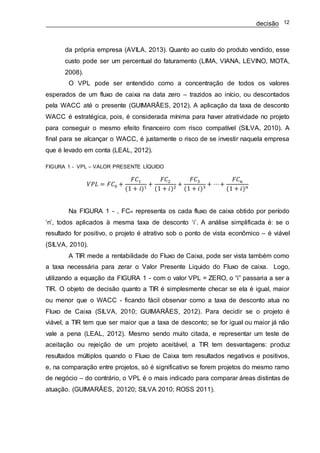 decisão 12
da própria empresa (AVILA, 2013). Quanto ao custo do produto vendido, esse
custo pode ser um percentual do faturamento (LIMA, VIANA, LEVINO, MOTA,
2008).
O VPL pode ser entendido como a concentração de todos os valores
esperados de um fluxo de caixa na data zero – trazidos ao início, ou descontados
pela WACC até o presente (GUIMARÃES, 2012). A aplicação da taxa de desconto
WACC é estratégica, pois, é considerada mínima para haver atratividade no projeto
para conseguir o mesmo efeito financeiro com risco compatível (SILVA, 2010). A
final para se alcançar o WACC, é justamente o risco de se investir naquela empresa
que é levado em conta (LEAL, 2012).
FIGURA 1 - VPL – VALOR PRESENTE LÍQUIDO
𝑉𝑃𝐿 = 𝐹𝐶0 +
𝐹𝐶1
(1 + 𝑖)1
+
𝐹𝐶2
(1 + 𝑖)2
+
𝐹𝐶3
(1 + 𝑖)3
+ ⋯+
𝐹𝐶 𝑛
(1 + 𝑖) 𝑛
Na FIGURA 1 - , FCn representa os cada fluxo de caixa obtido por período
‘n’, todos aplicados à mesma taxa de desconto ‘i’. A análise simplificada é: se o
resultado for positivo, o projeto é atrativo sob o ponto de vista econômico – é viável
(SILVA, 2010).
A TIR mede a rentabilidade do Fluxo de Caixa, pode ser vista também como
a taxa necessária para zerar o Valor Presente Liquido do Fluxo de caixa. Logo,
utilizando a equação da FIGURA 1 - com o valor VPL = ZERO, o “i” passaria a ser a
TIR. O objeto de decisão quanto a TIR é simplesmente checar se ela é igual, maior
ou menor que o WACC - ficando fácil observar como a taxa de desconto atua no
Fluxo de Caixa (SILVA, 2010; GUIMARÃES, 2012). Para decidir se o projeto é
viável, a TIR tem que ser maior que a taxa de desconto; se for igual ou maior já não
vale a pena (LEAL, 2012). Mesmo sendo muito citada, e representar um teste de
aceitação ou rejeição de um projeto aceitável, a TIR tem desvantagens: produz
resultados múltiplos quando o Fluxo de Caixa tem resultados negativos e positivos,
e, na comparação entre projetos, só é significativo se forem projetos do mesmo ramo
de negócio – do contrário, o VPL é o mais indicado para comparar áreas distintas de
atuação. (GUIMARÃES, 20120; SILVA 2010; ROSS 2011).
 