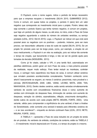 decisão 13
O Payback, como o nome sugere, indica o período de tempo necessário
para que a empresa recupere o investimento (SILVA 2010, GUIMARÃES 2012).
Como é comum, em quase todos os projetos, o período 0 (zero) tem um valor
negativo que corresponde ao investimento inicial para o projeto. Porém, talvez não
seja somente o período 0(zero) que tenha número negativo, é comum em projetos,
que haja um período de alguns meses, ou até anos, no início, onde o Fluxo de Caixa
seja negativo aguardando a subida do número de unidades vendidas, ou serviço
prestado (LEAL, 2012; SILVA 2010). Logo, o Payback vai indicar em que ciclo será
possível zerar os negativos com os positivos – podendo, inclusive, para ser mais
preciso, ser descontado: utilizando a taxa do custo de capital (SILVA, 2010). Se um
projeto for previsto para ser de longo prazo, como, por exemplo, a criação de um
novo medicamento, o Payback é um viés na avaliação, pois vai indicar tão somente
o tempo de criação, que tipicamente é longo, e não vai ser de grande ajuda para
tomadas de decisão (NOGUEIRA, 2013)
Como já foi citado, calcular o VPL é uma tarefa fácil, automatizada em
planilhas eletrônicas, porém gerar um bom Fluxo de caixa, o mais próximo possível
da realidade, requer muito esforço. Para tentar reduzir as incertezas, controlar
riscos, e carregar mais experiência nos fluxos de caixa, é comum utilizar cenários
que simulam possíveis acontecimentos concatenados. Também conhecido como
what-if, basicamente se erguem, ao menos 3 cenários: pessimista, mais provável e o
otimista (RAYCHAUDHURI, 2008; LIMA, VIANA, LEVINO, MOTA, 2008; TAN,
MAKWASHA, 2010). Dentro destes cenários, estão sendo variadas simultaneamente
variáveis de acordo com circunstâncias financeiras (boas e ruins): aumento de
vendas com diminuição de despesas fixas, diminuição de vendas com aumento de
despesas, variação do câmbio, sazonalidades, inflação, crescimento demográfico,
dentre outros de acordo com cada projeto (NETO, MOURA, FORTE, 2002). Uma
variante, válida para compreender a significância de uma variável, é fazer a Analise
de Sensibilidade, onde somente uma variável é testada para diferentes cenários de
– e se isso acontecer? – enquanto as demais continuam fixas (LEAL, 2012; NETO,
MOURA, FORTE, 2002).
A TABELA 1 - apresenta o Fluxo de caixa reduzido de um projeto de venda
de um produto. As variáveis de entrada, condições de contorno, estão na TABELA 2
- . O investimento inicial é depreciado em 10 anos, e o tempo do projeto é o mesmo.
 