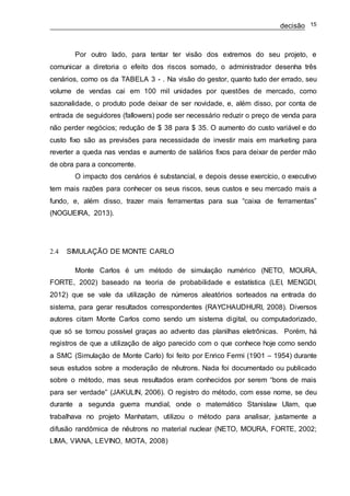 decisão 15
Por outro lado, para tentar ter visão dos extremos do seu projeto, e
comunicar a diretoria o efeito dos riscos somado, o administrador desenha três
cenários, como os da TABELA 3 - . Na visão do gestor, quanto tudo der errado, seu
volume de vendas cai em 100 mil unidades por questões de mercado, como
sazonalidade, o produto pode deixar de ser novidade, e, além disso, por conta de
entrada de seguidores (fallowers) pode ser necessário reduzir o preço de venda para
não perder negócios; redução de $ 38 para $ 35. O aumento do custo variável e do
custo fixo são as previsões para necessidade de investir mais em marketing para
reverter a queda nas vendas e aumento de salários fixos para deixar de perder mão
de obra para a concorrente.
O impacto dos cenários é substancial, e depois desse exercício, o executivo
tem mais razões para conhecer os seus riscos, seus custos e seu mercado mais a
fundo, e, além disso, trazer mais ferramentas para sua “caixa de ferramentas”
(NOGUEIRA, 2013).
2.4 SIMULAÇÃO DE MONTE CARLO
Monte Carlos é um método de simulação numérico (NETO, MOURA,
FORTE, 2002) baseado na teoria de probabilidade e estatística (LEI, MENGDI,
2012) que se vale da utilização de números aleatórios sorteados na entrada do
sistema, para gerar resultados correspondentes (RAYCHAUDHURI, 2008). Diversos
autores citam Monte Carlos como sendo um sistema digital, ou computadorizado,
que só se tornou possível graças ao advento das planilhas eletrônicas. Porém, há
registros de que a utilização de algo parecido com o que conhece hoje como sendo
a SMC (Simulação de Monte Carlo) foi feito por Enrico Fermi (1901 – 1954) durante
seus estudos sobre a moderação de nêutrons. Nada foi documentado ou publicado
sobre o método, mas seus resultados eram conhecidos por serem “bons de mais
para ser verdade” (JAKULIN, 2006). O registro do método, com esse nome, se deu
durante a segunda guerra mundial, onde o matemático Stanislaw Ulam, que
trabalhava no projeto Manhatam, utilizou o método para analisar, justamente a
difusão randômica de nêutrons no material nuclear (NETO, MOURA, FORTE, 2002;
LIMA, VIANA, LEVINO, MOTA, 2008)
 