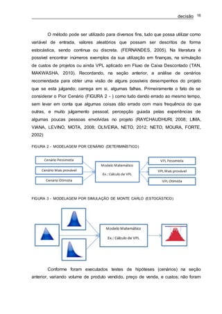 decisão 16
O método pode ser utilizado para diversos fins, tudo que possa utilizar como
variável de entrada, valores aleatórios que possam ser descritos de forma
estocástica, sendo continua ou discreta. (FERNANDES, 2005). Na literatura é
possível encontrar inúmeros exemplos da sua utilização em finanças, na simulação
de custos de projetos ou ainda VPL aplicado em Fluxo de Caixa Descontado (TAN,
MAKWASHA, 2010). Recordando, na seção anterior, a análise de cenários
recomendada para obter uma visão de alguns possíveis desempenhos do projeto
que se esta julgando; carrega em si, algumas falhas. Primeiramente o fato de se
considerar o Pior Cenário (FIGURA 2 - ) como tudo dando errado ao mesmo tempo,
sem levar em conta que algumas coisas dão errado com mais frequência do que
outras, e muito julgamento pessoal, percepção guiada pelas experiências de
algumas poucas pessoas envolvidas no projeto (RAYCHAUDHURI, 2008; LIMA,
VIANA, LEVINO, MOTA, 2008; OLIVEIRA, NETO, 2012; NETO, MOURA, FORTE,
2002)
FIGURA 2 - MODELAGEM POR CENÁRIO (DETERMINÍSTICO)
FIGURA 3 - MODELAGEM POR SIMULAÇÃO DE MONTE CARLO (ESTOCÁSTICO)
Conforme foram executados testes de hipóteses (cenários) na seção
anterior, variando volume de produto vendido, preço de venda, e custos; não foram
 