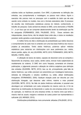 decisão 17
cobertas todas as hipóteses possíveis. Com SMC, é justamente na definição das
entradas, seu comportamento e modelagem, os passos mais críticos. Agora o
executivo não precisa mais se preocupar com a exatidão do dado que ele esta
usando como entrada no modelo, mas com o formato estocástico dele. O processo
de escolha das distribuições estatísticas precisa de método, conhecimento, e
trabalho de pesquisa. Cada variável de entrada no SMC, como demonstra a FIGURA
3 - , é um risco que vai ser comportar aleatoriamente dentro da distribuição que lhe
for assignada (FERNANDES, 2005; PALISADE, 2013). Essas variáveis são
independentes, dessa forma, não há relação linear entre elas, e todos os resultados
possíveis serão gerados a cada iteração do modelo numérico.
A melhor forma de ditar a distribuição de probabilidade que melhor descreve
o comportamento de cada risco é contando com uma boa base histórica dos riscos e
projetos já executados. Tendo dados históricos, podemos aplicar métodos
estatísticos para reduzi-los em distribuições com seus parâmetros (ex.: média,
desvio padrão, alpha, chi, etc) (OLIVEIRA, NETO, 2012; FERNANDES, 2005; NETO,
MOURA, FORTE, 2002).
A utilização de banco de dados, capazes de descrever como se comporta o
faturamento da empresa, seus custos, dentre outros, remove muita subjetividade do
modelamento do sistema. O SMC tem como fraqueza, comentada em diversas
publicações, o julgamento pessoal e utilização de critérios subjetivos para definição
das entradas (OLIVEIRA, NETO, 2012). Isso se dá, principalmente, pela falta de
dados históricos, que então precisam ser preenchidos por modelagens tradicionais,
retiradas da bibliografia e estudos científicos; ou, então, utilizar distribuições
triangulares (FERNANDES, 2005). Qualquer situação pode ser descrita por uma
distribuição triangular, que descreve: valor mínimo, máximo e mais provável
(OLIVEIRA, NETO, 2012). Na falta de dados históricos suficientes, é possível uma
abordagem por similaridade com outra companhia do mesmo ramo de. A fim de
determinar as distribuições de faturamento e custos de uma empresa ainda no início
de operação, os históricos de uma empresa similar, no mesmo ramo que tenha o
mesmo nível de assets, margens e estrutura de custos podem ser representativos o
suficiente (LEI, MENGDI, 2012).
Distribuições probabilísticas mais comumente utilizadas (PALISADE, 2013):
 