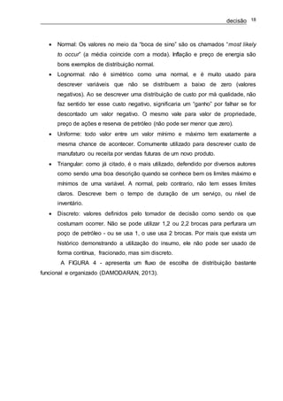 decisão 18
 Normal: Os valores no meio da “boca de sino” são os chamados “most likely
to occur” (a média coincide com a moda). Inflação e preço de energia são
bons exemplos de distribuição normal.
 Lognormal: não é simétrico como uma normal, e é muito usado para
descrever variáveis que não se distribuem a baixo de zero (valores
negativos). Ao se descrever uma distribuição de custo por má qualidade, não
faz sentido ter esse custo negativo, significaria um “ganho” por falhar se for
descontado um valor negativo. O mesmo vale para valor de propriedade,
preço de ações e reserva de petróleo (não pode ser menor que zero).
 Uniforme: todo valor entre um valor mínimo e máximo tem exatamente a
mesma chance de acontecer. Comumente utilizado para descrever custo de
manufaturo ou receita por vendas futuras de um novo produto.
 Triangular: como já citado, é o mais utilizado, defendido por diversos autores
como sendo uma boa descrição quando se conhece bem os limites máximo e
mínimos de uma variável. A normal, pelo contrario, não tem esses limites
claros. Descreve bem o tempo de duração de um serviço, ou nível de
inventário.
 Discreto: valores definidos pelo tomador de decisão como sendo os que
costumam ocorrer. Não se pode utilizar 1,2 ou 2,2 brocas para perfurara um
poço de petróleo - ou se usa 1, o use usa 2 brocas. Por mais que exista um
histórico demonstrando a utilização do insumo, ele não pode ser usado de
forma contínua, fracionado, mas sim discreto.
A FIGURA 4 - apresenta um fluxo de escolha de distribuição bastante
funcional e organizado (DAMODARAN, 2013).
 