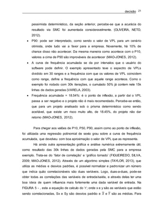 decisão 21
pessimista determinístico, da seção anterior, percebe-se que a acurácia do
resultado via SMC foi aumentada consideravelmente. (OLIVEIRA, NETO,
2012).
 P90: pode ser interpretado, como sendo o valor de VPL para um cenário
otimista, onde tudo vai a favor para a empresa. Novamente, há 10% de
chance disso não acontecer. Da mesma maneira como acontece com o P10,
valores a cima de P90 são improváveis de acontecer (MAO-JONES, 2012).
 A curva de frequência acumulada se da por intervalos que o usuário do
software pode definir. O exemplo apresentado teve o espectro de VPLs
dividido em 30 ranges e a frequência com que os valores de VPL coincidem
como range, define a frequência com que aquele range acontece. Como o
exemplo foi rodado com 30k iterações, o cumulado 50% já contem nele 15k
linhas de dados geradas (VARELA, 2003).
 Frequência acumulada = 18.54%: é o ponto de inflexão, a partir daí o VPL
passa a ser negativo e o projeto não é mais recomendado. Percebe-se então,
que para um projeto analisado sob o prisma determinístico como sendo
aceitável, que existe um risco muito alto, de 18.45%, do projeto não dar
retorno (MAO-JONES, 2012).
Para chegar aos valões de P10, P50, P90, assim como ao ponto de inflexão,
foi utilizada uma regressão polinomial de sexto grau sobre a curva de frequência
acumulada, que devolveu com boa aproximação o valor de VPL que as representa.
Há ainda outra apresentação gráfica e análise numérica extremamente útil,
como resultado das 30k linhas de dados geradas pela SMC para a empresa
exemplo. Trata-se do ‘fator de correlação’ e ‘gráfico tornado’ (FIGUEIREDO, SILVA,
2009; MAO-JONES, 2012). Através de um algoritmo simples (TAYLOR, 2013), que
utiliza as médias e desvios padrões, é possível normalizar e padronizar um número
que indica quão correlacionáveis são duas variáveis. Logo, duas-a-duas, pode-se
obter todas as correlações das variáveis de entrada/saída, e através delas ter uma
boa ideia de quem influencia mais fortemente uma dada variável de entrada. Na
FIGURA 5 - , esta a equação de calculo do ‘r’; onde x e y são as variáveis que estão
sendo correlacionadas, Sx e Sy são desvios padrão e 𝑋 e 𝑌 são as médias. Para
 