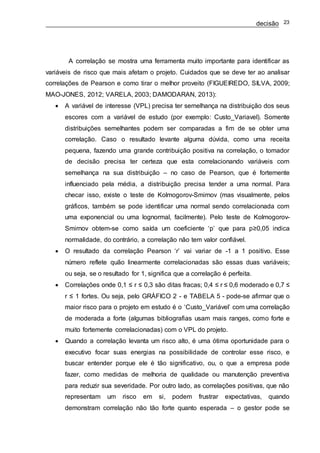 decisão 23
A correlação se mostra uma ferramenta muito importante para identificar as
variáveis de risco que mais afetam o projeto. Cuidados que se deve ter ao analisar
correlações de Pearson e como tirar o melhor proveito (FIGUEIREDO, SILVA, 2009;
MAO-JONES, 2012; VARELA, 2003; DAMODARAN, 2013):
 A variável de interesse (VPL) precisa ter semelhança na distribuição dos seus
escores com a variável de estudo (por exemplo: Custo_Variavel). Somente
distribuições semelhantes podem ser comparadas a fim de se obter uma
correlação. Caso o resultado levante alguma dúvida, como uma receita
pequena, fazendo uma grande contribuição positiva na correlação, o tomador
de decisão precisa ter certeza que esta correlacionando variáveis com
semelhança na sua distribuição – no caso de Pearson, que é fortemente
influenciado pela média, a distribuição precisa tender a uma normal. Para
checar isso, existe o teste de Kolmogorov-Smirnov (mas visualmente, pelos
gráficos, também se pode identificar uma normal sendo correlacionada com
uma exponencial ou uma lognormal, facilmente). Pelo teste de Kolmogorov-
Smirnov obtem-se como saída um coeficiente ‘p’ que para p≥0,05 indica
normalidade, do contrário, a correlação não tem valor confiável.
 O resultado da correlação Pearson ‘r’ vai variar de -1 a 1 positivo. Esse
número reflete quão linearmente correlacionadas são essas duas variáveis;
ou seja, se o resultado for 1, significa que a correlação é perfeita.
 Correlações onde 0,1 ≤ r ≤ 0,3 são ditas fracas; 0,4 ≤ r ≤ 0,6 moderado e 0,7 ≤
r ≤ 1 fortes. Ou seja, pelo GRÁFICO 2 - e TABELA 5 - pode-se afirmar que o
maior risco para o projeto em estudo é o ‘Custo_Variável’ com uma correlação
de moderada a forte (algumas bibliografias usam mais ranges, como forte e
muito fortemente correlacionadas) com o VPL do projeto.
 Quando a correlação levanta um risco alto, é uma ótima oportunidade para o
executivo focar suas energias na possibilidade de controlar esse risco, e
buscar entender porque ele é tão significativo, ou, o que a empresa pode
fazer, como medidas de melhoria de qualidade ou manutenção preventiva
para reduzir sua severidade. Por outro lado, as correlações positivas, que não
representam um risco em si, podem frustrar expectativas, quando
demonstram correlação não tão forte quanto esperada – o gestor pode se
 