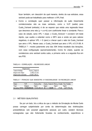 decisão 24
focar também, em descobrir de qual maneira, dentro da sua estrutura, essa
variável pode ser trabalhada para melhorar o VPL final.
 Como a correlação quer passar a informação de quão linearmente
correlacionadas são as duas variáveis, como o VLP (saída) para
Custo_Variavel (entrada), é de se esperar que exista uma regressão linear
que descreva uma reta (y = a.x+b) com coeficiente linear e constante. Para o
caso de estudo, seria VPL = slope. x Custo_Variavel + constant. Um teste
rápido, que auxilia a entender como o NPV zera e ainda vai para valores
negativos, é aplicar VPL = 0 (zero) e checar qual o valor de Custo_Variável
que zera o VPL. Nesse caso, o Custo_Variável que zera o VPL é $ 31.68. A
TABELA 7 - mostra justamente uma das 30K linhas resultado das iterações,
com essa configuração (aproximadamente). Como foi citado, quando se
correlaciona uma variável contra outra, a primeira varia e a segunda fica em
seu P50.
TABELA 6 - CORRELAÇÃO – REGRESSÃO LINEAR
TABELA 7 - ITERACAO QUE DEMOSTRA A FUNCIONALIDADE DA REGREÇÃO LINEAR
2.5 MÉTODO QUALITATIVO
Se por um lado, há a crítica de que o método de Simulação de Monte Carlo
possa carregar subjetividade por conta da determinação das distribuições
probabilísticas sob possível julgamento pessoal, por outro, existem técnicas
consagradas que são fortemente focadas no conhecimento, experiência e
 