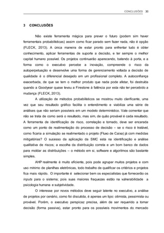 CONCLUSÕES 30
3 CONCLUSÕES
Não existe ferramenta mágica para prever o futuro (podem sim haver
ferramentais probabilísticas) assim como ficar parado sem fazer nada, não é opção
(FLECK, 2013). A única maneira de estar pronto para enfrentar tudo é obter
conhecimento, aplicar ferramentas de suporte a decisão, e ter sempre o melhor
capital humano possível. Os projetos continuarão aparecendo, batendo à porta, e a
forma como o executivo percebe a inovação, compreende o risco da
autoperpetuação e desenvolve uma forma de gerenciamento voltada a decisão de
qualidade é o diferencial desejado em um profissional completo. A autoconfiança
exacerbada, de que se tem o melhor produto que nada pode afetar, foi destruída
quando a Goodyear quase levou a Firestone à falência por esta não ter percebido a
mudança (FLECK, 2013).
A utilização de métodos probabilísticos se mostrou muito clarificante, uma
vez que seu resultado gráfico facilita o entendimento e viabiliza uma série de
análises que não seriam possíveis em um modelo determinístico. Vale comentar que
não se trata de como será o resultado, mas sim, de quão provável é cada resultado.
A ferramenta de identificação de risco, correlação e tornado, deve ser encarada
como um ponto de realimentação do processo de decisão – se o risco é tratável,
como ficaria a simulação se realimentado o projeto (Fluxo de Caixa) já com medidas
mitigatórias? O sucesso da aplicação da SMC esta na identificação e análise
qualitativa de riscos; a escolha da distribuição correta e um bom banco de dados
para moldar as distribuições – o método em si, software e algoritmos são bastante
simples.
AHP realmente é muito eficiente, pois pode agrupar muitos projetos e com
uso mínimo de planilhas eletrônicas, todo trabalho de qualificar os critérios e projetos
fica mais rápido. O importante é selecionar bem os especialistas que fornecerão os
inputs para o sistema; pois suas maiores fraquezas estão na vulnerabilidade a
psicologia humana e subjetividade.
O interesse por novos métodos deve seguir latente no executivo, a análise
de projetos por cenário, como foi discutida, é apenas um tipo: otimista, pessimista ou
provável. Porém, o executivo perspicaz precisa, além de ser requerido a tomar
decisão (forma passiva), estar pronto para os possíveis movimentos do mercado
 