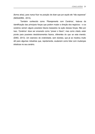 CONCLUSÕES 31
(forma ativa), para nunca ficar na posição de dizer que por aquilo ele “não esperava”
(NOGUEIRA, 2013).
Também conhecido como ‘Planejamento com Cenários’, trata-se da
identificação das principais forças que podem mudar a direção dos negócios – e os
cenários seriam alguns possíveis futuros baseados na ação dessas forças. Não por
isso, ‘Cenários’ deve ser encarado como “prever o futuro”; mas como citado, estar
pronto para possíveis desdobramentos futuros, diferentes do que se esta vivendo.
(DIAS, 2013). Um exercício de criatividade, sem dúvidas, que já se mostrou muito
útil para algumas industrias que, rapidamente, souberam como lidar com mudanças
drásticas no seu cenário.
 