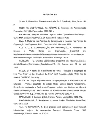 REFERÊNCIAS
SILVA, A. Matemática Financeira Aplicada. Ed 3. São Paulo: Atlas, 2010. 191
p.
ROSS, S.; WESTERFIELD, R.; JORDAN, B. Princípios de Administração
Financeira. Ed 2. São Paulo: Atlas, 2011. 525 p.
BALTHAZAR, Ezequiel. Ambiente Legal no Brasil: Oportunidade ou Ameaça?:
Curso MBA executivo COPPEAD, 01-Junho 2013. Notas de Aula.
LIMA, T. Mudança nos Padrões de Concorrência e Impactos nas Formas de
Organização das Empresas, Ed 1., Campinas - SP, Unicamp, 1998.
COSTA, C. E. ADMINISTRAÇÃO DA INFORMAÇÃO. A Importância da
Missão e Visão Dentro da Organização, Disponível em:
http://www.administradores.com.br/producao-academica/a-importancia-da-missao-e-
visao-dentro-da-organizacao/549/. Acesso em: 20 de ago. 2013.
CORECON - RJ. Grandes Economistas. Disponível em: http://www.corecon-
rj.org.br/Grandes_Economistas_Resultado.asp?ID=124. Acesso em: 10 de set.
2013.
FLECK, D. A Teoria do Crescimento da Firma – Tradução e adaptação do
livro “The Theory of the Growth of the Firm” Edith Penrose, edição 1968. Rio de
Janeiro: COPPEAD, 2013. 8 p.
FLECK, D. Traços Organizacionais, Autoperpetuação e Autodestruição da
Empresa – Versão adaptada do artigo: Fleck, Denise (2004) “Crescimento,
Dominância continuada e Declínio da Empresa: Insights das histórias da General
Electrick e Westinghouse”, RAC – Revista de Administração Contemporânea, Edição
Especial 2004, vol. 8, p. 79-106. Rio de Janeiro: COPPEAD 2013. 11 p.
MAO-JONES, J. Decision & Risk Analysis. Aurora: Merrick&Co, 2012. 11p.
RAYCHAUDHURI, S. Introduction to Monte Carlos Simulation, Broomfield,
USA: IEEE, 2008
TAN, F.; MAKWASHA, T. ‘Best practice’ cost estimation in land transport
infrastructure projects, In: Australasian Transport Research Forum 2010
Proceedings. Vermont South, 15 p. 2010.
 