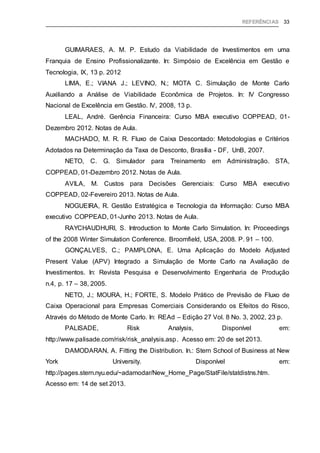 REFERÊNCIAS 33
GUIMARAES, A. M. P. Estudo da Viabilidade de Investimentos em uma
Franquia de Ensino Profissionalizante. In: Simpósio de Excelência em Gestão e
Tecnologia, IX, 13 p. 2012
LIMA, E.; VIANA J.; LEVINO, N.; MOTA C. Simulação de Monte Carlo
Auxiliando a Análise de Viabilidade Econômica de Projetos. In: IV Congresso
Nacional de Excelência em Gestão. IV, 2008, 13 p.
LEAL, André. Gerência Financeira: Curso MBA executivo COPPEAD, 01-
Dezembro 2012. Notas de Aula.
MACHADO, M. R. R. Fluxo de Caixa Descontado: Metodologias e Critérios
Adotados na Determinação da Taxa de Desconto, Brasília - DF, UnB, 2007.
NETO, C. G. Simulador para Treinamento em Administração. STA,
COPPEAD, 01-Dezembro 2012. Notas de Aula.
AVILA, M. Custos para Decisões Gerenciais: Curso MBA executivo
COPPEAD, 02-Fevereiro 2013. Notas de Aula.
NOGUEIRA, R. Gestão Estratégica e Tecnologia da Informação: Curso MBA
executivo COPPEAD, 01-Junho 2013. Notas de Aula.
RAYCHAUDHURI, S. Introduction to Monte Carlo Simulation. In: Proceedings
of the 2008 Winter Simulation Conference. Broomfield, USA, 2008. P. 91 – 100.
GONÇALVES, C.; PAMPLONA, E. Uma Aplicação do Modelo Adjusted
Present Value (APV) Integrado a Simulação de Monte Carlo na Avaliação de
Investimentos. In: Revista Pesquisa e Desenvolvimento Engenharia de Produção
n.4, p. 17 – 38, 2005.
NETO, J.; MOURA, H.; FORTE, S. Modelo Prático de Previsão de Fluxo de
Caixa Operacional para Empresas Comerciais Considerando os Efeitos do Risco,
Através do Método de Monte Carlo. In: REAd – Edição 27 Vol. 8 No. 3, 2002, 23 p.
PALISADE, Risk Analysis, Disponível em:
http://www.palisade.com/risk/risk_analysis.asp. Acesso em: 20 de set 2013.
DAMODARAN, A. Fitting the Distribution. In.: Stern School of Business at New
York University. Disponível em:
http://pages.stern.nyu.edu/~adamodar/New_Home_Page/StatFile/statdistns.htm.
Acesso em: 14 de set 2013.
 