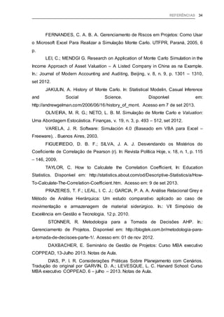 REFERÊNCIAS 34
FERNANDES, C. A. B. A. Gerenciamento de Riscos em Projetos: Como Usar
o Microsoft Excel Para Realizar a Simulação Monte Carlo. UTFPR, Paraná, 2005, 6
p.
LEI, C.; MENDGI G. Research on Application of Monte Carlo Simulation in the
Income Approach of Asset Valuation – A Listed Company in China as na Example.
In.: Journal of Modern Accounting and Auditing, Beijing, v. 8, n. 9, p. 1301 – 1310,
set 2012.
JAKULIN, A. History of Monte Carlo. In: Statistical Modelin, Casual Inference
and Social Science. Disponível em:
http://andrewgelman.com/2006/06/16/history_of_mont. Acesso em 7 de set 2013.
OLIVEIRA, M. R. G.; NETO, L. B. M. Simulação de Monte Carlo e Valuation:
Uma Abordagem Estocástica. Finanças, v. 19, n. 3, p. 493 – 512, set 2012.
VARELA, J. R. Software: Simulación 4.0 (Baseado em VBA para Excel –
Freeware), . Buenos Aires, 2003.
FIGUEIREDO, D. B. F.; SILVA, J. A. J. Desvendando os Mistérios do
Coeficiente de Correlação de Pearson (r). In: Revista Política Hoje, v. 18, n. 1, p. 115
– 146, 2009.
TAYLOR, C. How to Calculate the Correlation Coefficient, In: Education
Statistics. Disponível em: http://statistics.about.com/od/Descriptive-Statistics/a/How-
To-Calculate-The-Correlation-Coefficient.htm. Acesso em: 9 de set 2013.
PRAZERES, T. F.; LEAL, I. C. J.; GARCIA, P. A. A. Análise Relacional Grey e
Método de Análise Hierárquica: Um estudo comparativo aplicado ao caso de
movimentação e armazenagem de material siderúrgico. In.: VII Simpósio de
Excelência em Gestão e Tecnologia. 12 p. 2010.
STONNER, R. Metodologia para a Tomada de Decisões AHP. In.:
Gerenciamento de Projetos. Disponível em: http://blogtek.com.br/metodologia-para-
a-tomada-de-decisoes-parte-1/. Acesso em: 01 de nov 2012.
DAXBACHER, E. Seminário de Gestão de Projetos: Curso MBA executivo
COPPEAD, 13-Julho 2013. Notas de Aula.
DIAS, P. I. R. Considerações Práticas Sobre Planejamento com Cenários.
Tradução do original por GARVIN, D. A.; LEVESQUE, L. C. Harvard School: Curso
MBA executivo COPPEAD. 6 – julho – 2013. Notas de Aula.
 