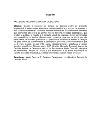RESUMO
ANALISE DE RISCO PARA TOMADA DE DECISÃO
Objetivo: Discutir o processo de tomada de decisão dentro do ambiente
empresarial. A todo instante, executivos precisam decidir algo em prol da empresa –
mas como isso acontece? Tomamos milhares de decisões por dia desde o momento
que acordamos até a hora de dormir, mas no trabalho, decisões estratégicas, que
revelam a política, a missão e o contrato social da empresa, devem ser tomadas
com consciência e técnica. Grosso modo, podemos organizar os fatore que vão
pesar numa decisão em qualitativos ou quantitativos. Qualitativos tendem a carregar
um peso maior de subjetividades e experiências pessoais. Analise quantitativa, por
si, é mais técnica, precisa (não exata, necessariamente), trabalhosa e requer
também experiência. Métodos como AHP (Analytic Hierarchy Process), Árvore de
Decisão, Análise de Cenários e Método de Simulação de Monte Carlo são exemplos
de ferramentas. Revelar os riscos e sua severidade é de suma importância no
suporte à decisão do executivo, e essas ferramentas auxiliam nesse processo.
Descritores: Monte Carlo, AHP, Cenários, Planejamento com Cenários, Tomada de
Decisão, Risco.
 