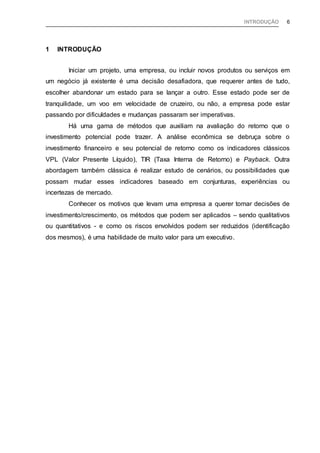 INTRODUÇÃO 6
1 INTRODUÇÃO
Iniciar um projeto, uma empresa, ou incluir novos produtos ou serviços em
um negócio já existente é uma decisão desafiadora, que requerer antes de tudo,
escolher abandonar um estado para se lançar a outro. Esse estado pode ser de
tranquilidade, um voo em velocidade de cruzeiro, ou não, a empresa pode estar
passando por dificuldades e mudanças passaram ser imperativas.
Há uma gama de métodos que auxiliam na avaliação do retorno que o
investimento potencial pode trazer. A análise econômica se debruça sobre o
investimento financeiro e seu potencial de retorno como os indicadores clássicos
VPL (Valor Presente Líquido), TIR (Taxa Interna de Retorno) e Payback. Outra
abordagem também clássica é realizar estudo de cenários, ou possibilidades que
possam mudar esses indicadores baseado em conjunturas, experiências ou
incertezas de mercado.
Conhecer os motivos que levam uma empresa a querer tomar decisões de
investimento/crescimento, os métodos que podem ser aplicados – sendo qualitativos
ou quantitativos - e como os riscos envolvidos podem ser reduzidos (identificação
dos mesmos), é uma habilidade de muito valor para um executivo.
 